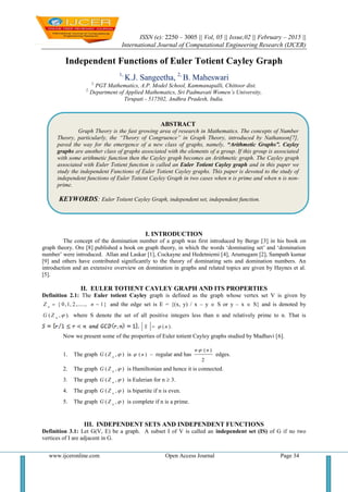ISSN (e): 2250 – 3005 || Vol, 05 || Issue,02 || February – 2015 ||
International Journal of Computational Engineering Research (IJCER)
www.ijceronline.com Open Access Journal Page 34
Independent Functions of Euler Totient Cayley Graph
1,
K.J. Sangeetha, 2,
B. Maheswari
1,
PGT Mathematics, A.P. Model School, Kammanapalli, Chittoor dist.
2,
Department of Applied Mathematics, Sri Padmavati Women’s University,
Tirupati - 517502, Andhra Pradesh, India.
I. INTRODUCTION
The concept of the domination number of a graph was first introduced by Berge [3] in his book on
graph theory. Ore [8] published a book on graph theory, in which the words ‘dominating set’ and ‘domination
number’ were introduced. Allan and Laskar [1], Cockayne and Hedetniemi [4], Arumugam [2], Sampath kumar
[9] and others have contributed significantly to the theory of dominating sets and domination numbers. An
introduction and an extensive overview on domination in graphs and related topics are given by Haynes et al.
[5].
II. EULER TOTIENT CAYLEY GRAPH AND ITS PROPERTIES
Definition 2.1: The Euler totient Cayley graph is defined as the graph whose vertex set V is given by
}1,......,2,1,0{  nZ n
and the edge set is E = {(x, y) / x – y  S or y – x  S} and is denoted by
).,( n
ZG where S denote the set of all positive integers less than n and relatively prime to n. That is
( ).S n
Now we present some of the properties of Euler totient Cayley graphs studied by Madhavi [6].
1. The graph ),( n
ZG is )( n – regular and has
2
)(nn 
edges.
2. The graph ),( n
ZG is Hamiltonian and hence it is connected.
3. The graph ),( n
ZG is Eulerian for n  3.
4. The graph ),( n
ZG is bipartite if n is even.
5. The graph ),( n
ZG is complete if n is a prime.
III. INDEPENDENT SETS AND INDEPENDENT FUNCTIONS
Definition 3.1: Let G(V, E) be a graph. A subset I of V is called an independent set (IS) of G if no two
vertices of I are adjacent in G.
ABSTRACT
Graph Theory is the fast growing area of research in Mathematics. The concepts of Number
Theory, particularly, the “Theory of Congruence” in Graph Theory, introduced by Nathanson[7],
paved the way for the emergence of a new class of graphs, namely, “Arithmetic Graphs”. Cayley
graphs are another class of graphs associated with the elements of a group. If this group is associated
with some arithmetic function then the Cayley graph becomes an Arithmetic graph. The Cayley graph
associated with Euler Totient function is called an Euler Totient Cayley graph and in this paper we
study the independent Functions of Euler Totient Cayley graphs. This paper is devoted to the study of
independent functions of Euler Totient Cayley Graph in two cases when n is prime and when n is non-
prime.
KEYWORDS: Euler Totient Cayley Graph, independent set, independent function.
 