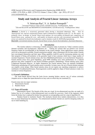 IOSR Journal of Electronics and Communication Engineering (IOSR-JECE)
e-ISSN: 2278-2834, p- ISSN: 2278-8735. Volume 5, Issue 2 (Mar. - Apr. 2013), PP 23-27
www.iosrjournals.org

          Study and Analysis of Fractal Linear Antenna Arrays
                         V. Srinivasa Rao1, V. A. Sankar Ponnapalli 2
                1
                (Assistant Professor/ Dept of ECE, GITAM University, Visakhapatnam,, India)
      2
       (Second M.tech RF and MICROWAVE ENGINEERING, GITAM university, Visakhapatnam, India)

Abstract: A fractal is a recursively generated object having a fractional dimension. They                have no
characteristic size, and are constructed of many copies of themselves at different scales [1]. In this report, we
primarily focus on design of fractal linear array antenna for even number of elements and comparison of
fractal linear array antenna for even , odd number of elements and also with conventional antenna[6]. These
arrays are analyzed by fractal electrodynamics and to simulate results by MATLAB programming.
Keywords: conventional antenna, fractals, fractal linear arrays, fractal electrodynamics, fractional dimension

                                              I.    Introduction
          The wireless industry is witnessing a volatile emergence today in present era. Today’s antenna systems
demand versatility and inconspicuous. Operators are          looking for systems that can perform over several
frequency bands are reconfigurable as the demands on the system changes. Some applications require antenna
size to be as decreased as possible. Fractal construction method plays a prominent role for these needs. Fractals
have non-integral dimensions and their space filling capability could be used for decreasing antenna size and
their property of being self-similarity in the geometry leads to have antennas which have a large number of
resonant frequencies. Fractal antenna arrays also have Multiband performance is at non-harmonic frequencies.
Fractal antenna arrays have good Impedance, good SWR (standing wave ratio) performance on a reduced
physical area when compared to non fractal Euclidean geometric methodology. Fractal antenna arrays show
Compressed Resonant behavior. At higher frequencies the Fractal antenna arrays are naturally broadband.
Polarization and phasing of Fractal antenna arrays is possible. In many cases, the use of fractal element antennas
can simplify circuit design. Often fractal antenna arrays do not require any matching components to achieve
multiband or broadband performance. Rearrangements could be applied to shape of fractal antenna to make it to
resonate at various frequencies.

1.1 Fractal’s Definition:
     The word fractal derived from the Latin fractus meaning broken, uneven: any of various extremely
irregular curves or shape that repeat themselves at any scale on which they are examined [5].

Fractal comes into two major variations:
 1. Deterministic fractals
 2. Random fractal

1.2. Types of Fractals:
          Deterministic fractal: The fractals of this class are visual. In two-dimensional case they are made of a
broken line (or of a surface in three-dimensional case) so-called the generator. Each of the segments which
forms the broken line is replaced by broken line generator at corresponding scale for a step of algorithm [5].
          Random fractal or stochastic fractals: The stochastic fractals have random characteristics, (i.e.) they
have no exact dimensions for expansion. Two dimensional stochastic fractals are used for designing surface of
sea or relief modeling [5].




                                           Fig 1.1 Fractal Shaped Leaf

                                            www.iosrjournals.org                                        23 | Page
 
