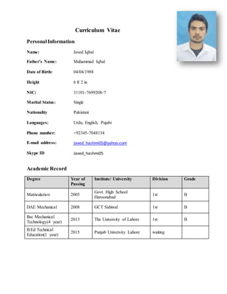 Curriculum Vitae
PersonalInformation
Academic Record
Degree Year of
Passing
Institute/ University Division Grade
Matriculation 2005
Govt. High School
Haroonabad
1st B
DAE Mechanical 2008 GCT Sahiwal 1st B
Bsc Mechanical
Technology(4 year)
2013 The University of Lahore 1st B
B.Ed Technical
Education(1 year)
2015 Punjab University Lahore waiting
Name: Javed Iqbal
Father’s Name: Muhammad Iqbal
Date of Birth:
Height
04/04/1988
6 ft 2 in
NIC: 31101-7699208-7
Marital Status:
Nationality
Single
Pakistani
Languages: Urdu, English, Pujabi
Phone number: +92345-7048134
E-mail address:
Skype ID
Javed_hashmi05@yahoo.com
Javed_hashmi05
 