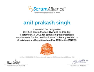 anil prakash singh
is awarded the designation
Certified Scrum Product Owner® on this day,
September 14, 2016, for completing the prescribed
requirements for this certification and is hereby entitled to
all privileges and benefits offered by SCRUM ALLIANCE®.
Certificant ID: 000287295 Certification Expires: 14 September 2018 Account Expires: 25 October 2018
Certified Scrum Trainer® Chairman of the Board
 