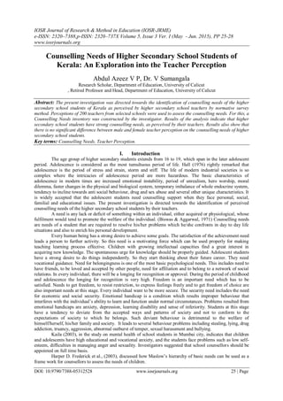 IOSR Journal of Research & Method in Education (IOSR-JRME)
e-ISSN: 2320–7388,p-ISSN: 2320–737X Volume 5, Issue 3 Ver. I (May - Jun. 2015), PP 25-28
www.iosrjournals.org
DOI: 10.9790/7388-05312528 www.iosrjournals.org 25 | Page
Counselling Needs of Higher Secondary School Students of
Kerala: An Exploration into the Teacher Perception
Abdul Azeez V P, Dr. V Sumangala
Research Scholar, Department of Education, University of Calicut
, Retired Professor and Head, Department of Education, University of Calicut
Abstract: The present investigation was directed towards the identification of counselling needs of the higher
secondary school students of Kerala as perceived by higher secondary school teachers by normative survey
method. Perceptions of 200 teachers from selected schools were used to assess the counselling needs. For this, a
Counselling Needs inventory was constructed by the investigator. Results of the analysis indicate that higher
secondary school students have strong counselling needs, as perceived by their teachers. Results also show that
there is no significant difference between male and female teacher perception on the counselling needs of higher
secondary school students.
Key terms: Counselling Needs, Teacher Perception.
I. Introduction
The age group of higher secondary students extends from 16 to 19, which span in the later adolescent
period. Adolescence is considered as the most tumultuous period of life. Hall (1976) rightly remarked that
adolescence is the period of stress and strain, storm and stiff. The life of modern industrial societies is so
complex where the intricacies of adolescence period are more hazardous. The basic characteristics of
adolescence in modern times are increased emotional instability, period of unrealism, hero worship, moral
dilemma, faster changes in the physical and biological system, temporary imbalance of whole endocrine system,
tendency to incline towards anti social behaviour, drug and sex abuse and several other unique characteristics. It
is widely accepted that the adolescent students need counselling support when they face personal, social,
familial and educational issues. The present investigation is directed towards the identification of perceived
counselling needs of the higher secondary school students by their teachers.
A need is any lack or deficit of something within an individual, either acquired or physiological, whose
fulfilment would tend to promote the welfare of the individual. (Biswas & Aggarwal, 1971) Counselling needs
are needs of a student that are required to resolve his/her problems which he/she confronts in day to day life
situations and also to enrich his personal development.
Every human being has a strong desire to achieve some goals. The satisfaction of the achievement need
leads a person to further activity. So this need is a motivating force which can be used properly for making
teaching learning process effective. Children with growing intellectual capacities find a great interest in
acquiring new knowledge. The spontaneous urge for knowledge should be properly guided. Adolescent students
have a strong desire to do things independently. So they start thinking about their future career. They need
vocational guidance. Need for belongingness is one of the most basic psychological needs. This includes need to
have friends, to be loved and accepted by other people, need for affiliation and to belong to a network of social
relations. In every individual, there will be a longing for recognition or approval. During the period of childhood
and adolescence the longing for recognition is very high. Freedom is an important need which has to be
satisfied. Needs to get freedom, to resist restriction, to express feelings freely and to get freedom of choice are
also important needs at this stage. Every individual want to be more secure. The security need includes the need
for economic and social security. Emotional handicap is a condition which results improper behaviour that
interferes with the individual’s ability to learn and function under normal circumstances. Problems resulted from
emotional handicaps are anxiety, depression, learning disability and sense of inferiority. Students at this stage
have a tendency to deviate from the accepted ways and patterns of society and not to conform to the
expectations of society to which he belongs. Such deviant behaviour is detrimental to the welfare of
himself/herself, his/her family and society. It leads to several behaviour problems including stealing, lying, drug
addiction, truancy, aggression, abnormal outburst of temper, sexual harassment and bullying.
Kaila (2003), in the study on mental health of school students in Mumbai city, indicates that children
and adolescents have high educational and vocational anxiety, and the students face problems such as low self-
esteem, difficulties in managing anger and sexuality. Investigators suggested that school counsellors should be
appointed on full time basis.
Harper D. Frederick et al., (2003), discussed how Maslow’s hierarchy of basic needs can be used as a
frame work for counsellors to assess the needs of children.
 