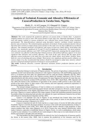IOSR Journal of Agriculture and Veterinary Science (IOSR-JAVS)
e-ISSN: 2319-2380, p-ISSN: 2319-2372. Volume 5, Issue 3 (Sep. - Oct. 2013), PP 19-26
www.iosrjournals.org

Analysis of Technical, Economic and Allocative Efficiencies of
CassavaProduction in Taraba State, Nigeria:
Aboki, E., A.A.U.jongur, J.I. Onuand I.I. Umaru
*Department of Agricultural Economic and Extension, TarabaState University, P.M.B. 1167 Jalingo, Nigeria
**Department of Agricultural Economic and Extension,ModibboAdama University of Technology Yola,
Adamawa State, Nigeria.
*** National Land Development Authority, Jalingo

Abstract: This work examined the production efficiency of cassava farms in Taraba State. A purposive
sampling method was used to select 300 cassava farmers in the study area. Important information on inputs
used and outputs realized in cassava production were collected from cassava farmers using structured
questionnaire. The datacollectedwere analyzed using descriptive statistics, stochastic frontier production
function and cost function. The estimated gamma parameter of stochastic frontier production function showed
that about 92% variation in output among cassava farmers in the study area was due to differences in technical
efficiency. The estimated elasticities of production with respect to farm size, family labour, hired labour and
fertilizer were statistically significant at 1% and 5% level of significance respectively. The mean technical,
allocative and economic efficiency were 0.887, 0.856 and 0.825 respectively, meaning that the sample farmers
were relatively very efficient in allocating their limited resources with technical efficiency appears to be more
significant than allocative and economic efficiency. The result of the study showed that the major factor
affecting cassava productions in the study area were farm size, family labour, hired labour, fertilizer, house
hold size, years of schooling and source of funds. These factors were significant and have positive influence on
cassava output. It is thus recommended that farmers should be encouraged to adopt more intensive cultural
practices instead of continued expansion in land put to cassava production.
Key words: Technical, allocative, economic efficiencies stochastic frontier production function and cost
functions.

I.

Introduction

Agriculture belongs to real sector of Nigeria economy. The activity of agriculture is characterized by: a
multitude of small scale farmers that scattered over wide expanse of land area, with small holding ranging from
0.05 to 3.0 hectares per farm land, low capitalization and low yield per hectare (Ogundari and Ojo, 2007).
Agriculture plays significant roles in the Nigerian economy despite the strategic importance of the oil sector.
Agriculturalsector provides primary means of employment for many Nigerian and accounts for more than onethird of total Gross Domestic product (GTP) and labour force (FAO, 2003; World Bank, 2006, Ogundari and
Ojo, 2007).The decline in the contribution of Agriculture to the country’s GDP overtime is due to the slower
growth of the sector relative to other sectors of the economy and most especially commercial exploration of
petroleum (Ogundari and Ojo, 2007).
The national strategic importance of food is evident in its consideration as a key variable in matter
relating to National Security and in planning against disaster and other emergencies. However, a major indicator
of depressed performance of the Nigeria Agricultural sector is the food crisis experienced in the country in the
pass years. Nigeria as a country endowed with a large expanse of land with tremendous potential resources and
favourable climate for producing food and other raw materials for export and domestic industries has not been
self-sufficient in food production (Ogundari and Ojo, 2007)
Cassava is an important root crop in Nigeria. It was introduced into Central Africa from South
America. It is most widely cultivated crop in southern part of the country in terms of area devoted to it and
number of farmers growing it (Ogunniyi,et al.,2012).
Cassava is important not only for food crop but as a major source of income for both urban and rural
household. Nigeria is currently the largest producer of cassava in the world with annual production of about 37
million tons of tuberous roots (CBN, 2011). Both rich and poor farmers oftensell a high proportion of their
cassava products than other crops (Ogunniyi et al, 2012). Cassava has some inherent characteristics which
makes it attractive especially to smallholder farmers in Nigeria. Firstly, it is rich in carbohydrates, which makes
it useful in some industries. It is available all year round compare to other crops as it is more tolerant to low soil
fertility and resistant to drought, pests and diseases.
The food problem has been heightened by the relatively low level of productivity of resources used by
the farmer in the country (Ojo, 2004). And to examine the productivity of the resources used by the
www.iosrjournals.org

19 | Page

 