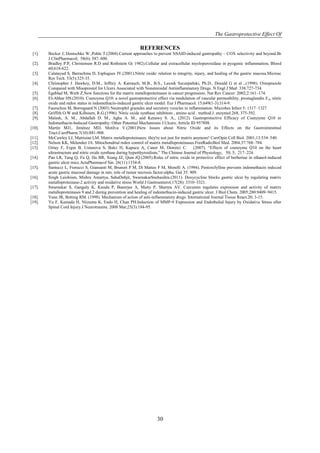 The Gastroprotective Effect Of
30
REFERENCES
[1]. Becker J, Domschke W ,Pohle T.(2004).Current approaches to prevent NSAID-induced gastropathy – COX selectivity and beyond.Br
J ClinPharmacol; 58(6): 587–600.
[2]. Bradley P.P, Christensen R.D and Rothstein G( 1982).Cellular and extracellular myeloperoxidase in pyogenic inflammation, Blood
60;618-622.
[3]. Calatayud S, Barrachina D, Esplugues JV.(2001).Nitric oxide: relation to integrity, injury, and healing of the gastric mucosa.Microsc
Res Tech. 53(5):325-35.
[4]. Christopher J. Hawkey, D.M., Jeffrey A. Karrasch, M.B., B.S., Leszek Szczepañski, Ph.D., Donald G et al ,.(1998). Omeprazole
Compared with Misoprostol for Ulcers Associated with Nonsteroidal Antiinflammatory Drugs. N Engl J Med 338:727-734.
[5]. Egeblad M, Werb Z.New functions for the matrix metalloproteinases in cancer progression. Nat Rev Cancer. 2002;2:161–174.
[6]. El-Abhar HS.(2010). Coenzyme Q10: a novel gastroprotective effect via modulation of vascular permeability, prostaglandin E₂, nitric
oxide and redox status in indomethacin-induced gastric ulcer model. Eur J Pharmacol. 15;649(1-3):314-9.
[7]. Faurschou M, Borregaard N (2003) Neutrophil granules and secretory vesicles in inflammation. Microbes Infect 5: 1317–1327
[8]. Griffith O.W and Kilbourn, R.G.(1996). Nitric oxide synthase inhibitors , amino acid . method.J. enzymol.268, 375-392.
[9]. Malash, A. M., Abdallah D. M., Agha A. M., and Kenawy S. A., (2012). Gastroprotective Efficacy of Coenzyme Q10 in
Indomethacin-Induced Gastropathy: Other Potential Mechanisms J.Ulcers, Article ID 957898.
[10]. Martín MJ1, Jiménez MD, Motilva V.(2001)New Issues about Nitric Oxide and its Effects on the Gastrointestinal
Tract.CurrPharm.7(10):881-908.
[11]. McCawley LJ, Matrisian LM. Matrix metalloproteinases: they're not just for matrix anymore! CurrOpin Cell Biol. 2001;13:534–540.
[12]. Nelson KK, Melendez JA. Mitochondrial redox control of matrix metalloproteinases.FreeRadicBiol Med. 2004;37:768–784.
[13]. Oztay F, Ergin B, Ustunova S, Balci H, Kapucu A, Caner M, Demirci C. (2007). “Effects of coenzyme Q10 on the heart
ultrastructure and nitric oxide synthase during hyperthyroidism,” The Chinese Journal of Physiology, 50; 5; 217–224.
[14]. Pan LR, Tang Q, Fu Q, Hu BR, Xiang JZ, Qian JQ.(2005).Roles of nitric oxide in protective effect of berberine in ethanol-induced
gastric ulcer mice.ActaPharmacol Sin. 26(11):1334-8.
[15]. Santucci L, Fiorucci S, Giansanti M, Brunori P M, Di Matteo F M, Morelli A. (1994). Pentoxifylline prevents indomethacin induced
acute gastric mucosal damage in rats: role of tumor necrosis factor-alpha. Gut 35: 909.
[16]. Singh Laishram, Mishra Amartya, SahaDebjit, SwarnakarSnehasikta.(2011). Doxycycline blocks gastric ulcer by regulating matrix
metalloproteinase-2 activity and oxidative stress World J Gastroenterol.17(28): 3310–3321.
[17]. Swarnakar S, Ganguly K, Kundu P, Banerjee A, Maity P, Sharma AV. Curcumin regulates expression and activity of matrix
metalloproteinases 9 and 2 during prevention and healing of indomethacin-induced gastric ulcer. J Biol Chem. 2005;280:9409–9415.
[18]. Vane JR, Botting RM. (1998). Mechanism of action of anti-inflammatory drugs. International Journal Tissue React.20; 3-15.
[19]. Yu F, Kamada H, Niizuma K, Endo H, Chan PH.Induction of MMP-9 Expression and Endothelial Injury by Oxidative Stress after
Spinal Cord Injury.J Neurotrauma. 2008 Mar;25(3):184-95.
 