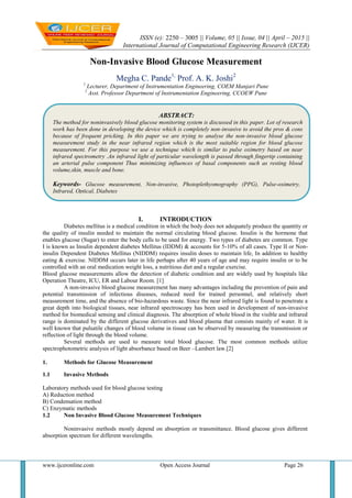 ISSN (e): 2250 – 3005 || Volume, 05 || Issue, 04 || April – 2015 ||
International Journal of Computational Engineering Research (IJCER)
www.ijceronline.com Open Access Journal Page 26
Non-Invasive Blood Glucose Measurement
Megha C. Pande1,
Prof. A. K. Joshi2
1
Lecturer, Department of Instrumentation Engineering, COEM Manjari Pune
2
Asst. Professor Department of Instrumentation Engineering, CCOEW Pune
I. INTRODUCTION
Diabetes mellitus is a medical condition in which the body does not adequately produce the quantity or
the quality of insulin needed to maintain the normal circulating blood glucose. Insulin is the hormone that
enables glucose (Sugar) to enter the body cells to be used for energy. Two types of diabetes are common. Type
I is known as Insulin dependent diabetes Mellitus (IDDM) & accounts for 5-10% of all cases. Type II or Non-
insulin Dependent Diabetes Mellitus (NIDDM) requires insulin doses to maintain life, In addition to healthy
eating & exercise. NIDDM occurs later in life perhaps after 40 years of age and may require insulin or to be
controlled with an oral medication weight loss, a nutritious diet and a regular exercise.
Blood glucose measurements allow the detection of diabetic condition and are widely used by hospitals like
Operation Theatre, ICU, ER and Labour Room. [1]
A non-invasive blood glucose measurement has many advantages including the prevention of pain and
potential transmission of infectious diseases, reduced need for trained personnel, and relatively short
measurement time, and the absence of bio-hazardous waste. Since the near infrared light is found to penetrate a
great depth into biological tissues, near infrared spectroscopy has been used in development of non-invasive
method for biomedical sensing and clinical diagnosis. The absorption of whole blood in the visible and infrared
range is dominated by the different glucose derivatives and blood plasma that consists mainly of water. It is
well known that pulsatile changes of blood volume in tissue can be observed by measuring the transmission or
reflection of light through the blood volume.
Several methods are used to measure total blood glucose. The most common methods utilize
spectrophotometric analysis of light absorbance based on Beer –Lambert law.[2]
1. Methods for Glucose Measurement
1.1 Invasive Methods
Laboratory methods used for blood glucose testing
A) Reduction method
B) Condensation method
C) Enzymatic methods
1.2 Non Invasive Blood Glucose Measurement Techniques
Noninvasive methods mostly depend on absorption or transmittance. Blood glucose gives different
absorption spectrum for different wavelengths.
ABSTRACT:
The method for noninvasively blood glucose monitoring system is discussed in this paper. Lot of research
work has been done in developing the device which is completely non-invasive to avoid the pros & cons
because of frequent pricking. In this paper we are trying to analyse the non-invasive blood glucose
measurement study in the near infrared region which is the most suitable region for blood glucose
measurement. For this purpose we use a technique which is similar to pulse oximetry based on near
infrared spectrometry .An infrared light of particular wavelength is passed through fingertip containing
an arterial pulse component Thus minimizing influences of basal components such as resting blood
volume,skin, muscle and bone.
Keywords- Glucose measurement, Non-invasive, Photoplethysmography (PPG), Pulse-oximetry,
Infrared, Optical, Diabetes
 