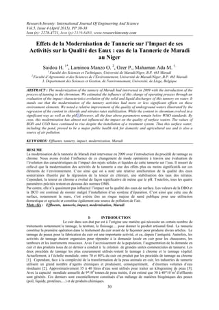 Research Inventy: International Journal Of Engineering And Science
Vol.5, Issue 4 (April 2015), PP 30-38
Issn (e): 2278-4721, Issn (p):2319-6483, www.researchinventy.com
30
Effets de la Modernisation de Tannerie sur l’Impact de ses
Activités sur la Qualité des Eaux : cas de la Tannerie de Maradi
au Niger
Saidou H. 1*
, Laminou Manzo O. 2
, Ozer P., Mahaman Ada M. 1.
1
Faculté des Sciences et Techniques, Université de Maradi/Niger, B.P. 465 Maradi
2
Faculté d’Agronomie et des Sciences de l’Environnement, Université de Maradi/Niger, B.P. 465 Maradi
3. Departement des Sciences et Gestion. de l'environnement, Université. de Liege, Belgique
ABSTRACT : The modernization of the tannery of Maradi had intervened in 2009 with the introduction of the
process of tanning in the chromium. We estimated the influence of this change of operating process through an
evaluation of the impact characteristics evolution of the solid and liquid discharges of this tannery on water. It
stands out that the modernization of the tannery activities had more or less significant effects on these
environment elements. We noted a relative improvement of the quality of underground waters illustrated by the
regression of the content in chloride and nitrates rates stabilization. While the content in chromium evolved in a
significant way as well as the pH. However, all the four above parameters remain below WHO standards. By
cons, this modernization has almost not influenced the impact on the quality of surface waters. The values of
BOD and COD have continued to rise despite the installation of a treatment system. Thus this surface water,
including the pond, proved to be a major public health risk for domestic and agricultural use and is also a
source of air pollution.
KEYWORDS: Effluents, tannery, impact, modernization, Maradi
RESUME
La modernisation de la tannerie de Maradi était intervenue en 2009 avec l’introduction du procédé de tannage au
chrome. Nous avons évalué l’influence de ce changement de mode opératoire à travers une évaluation de
l’évolution des caractéristiques de l’impact des rejets solides et liquides de cette tannerie sur l’eau. Il ressort de
celle-ci que la modernisation des activités de la tannerie a eue des effets plus ou moins significatifs sur ces
éléments de l’environnement. C’est ainsi que on a noté une relative amélioration de la qualité des eaux
souterraines illustrée par la régression de la teneur en chlorure, une stabilisation des taux des nitrates.
Cependant, la teneur en chrome a évolué de façon significative de même que le pH. Toutefois, tous les quatre
paramètres précités restent en dessous des normes OMS.
Par contre, elle n’a quasiment pas influencé l’impact sur la qualité des eaux de surface. Les valeurs de la DBO et
la DCO ont continué de monter malgré l’installation d’un système d’épuration. C’est ainsi que cette eau de
surface, notamment la mare, s’est avérée être un risque majeur de santé publique pour une utilisation
domestique et agricole et constitue également une source de pollution de l’air.
Mots clés : Effluents, tannerie, impact, modernisation, Maradi
I- INTRODUCTION
Le cuir dans son état pur est à l’origine une matière qui nécessite un certain nombre de
traitements notamment le tannage, la teinture, le finissage… pour donner le produit artisanal final. La tannerie
constitue la première opération dans le traitement du cuir avant de le façonner pour produire divers articles. Le
tannage de peaux pour la fabrication du cuir est une importante activité, et ce, depuis l’antiquité. Autrefois, les
activités de tannage étaient organisées pour répondre à la demande locale en cuir pour les chaussures, les
tambours et les instruments musicaux. Avec l’accroissement de la population, l’augmentation de la demande en
cuir et des produits issus de ce dernier a conduit à la création de grandes unités commerciales de tannerie. Les
deux procédés de tannage les plus couramment utilisés restent le tannage à chrome et le tannage végétal.
Actuellement, à l’échelle mondiale, entre 70 et 80% du cuir est produit par les procédés de tannage au chrome
[1]. Cependant, face à la complexité de la transformation de la peau animale en cuir, les industries de tannerie
utilisent un grand nombre d’agents chimiques et produisent, conséquemment, d’énormes volumes d’eau
résiduaire [2]. Approximativement 35 à 40 litres d’eau sont utilisés pour traiter un kilogramme de peau [3].
Avec la capacité mondiale annuelle de 9*106
tonnes de peau traitée, il est estimé que 30 à 40*107
m3
d’effluents
sont générés. Ces derniers sont essentiellement constitués d’un mélange de matières biogéniques des peaux
(poil, liquide, protéines,…) et de produits chimiques.
 
