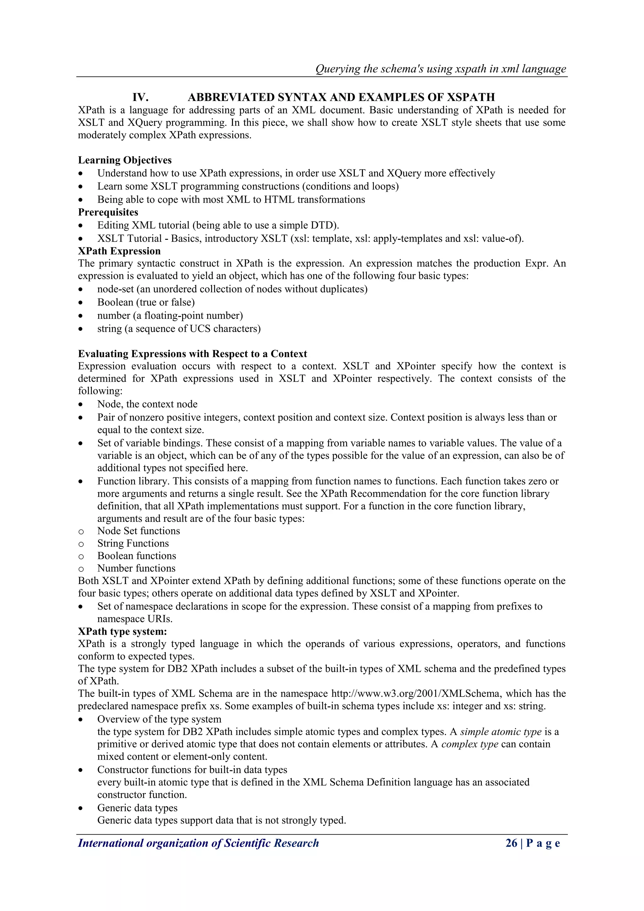 Querying the schema's using xspath in xml language
International organization of Scientific Research 26 | P a g e
IV. ABBREVIATED SYNTAX AND EXAMPLES OF XSPATH
XPath is a language for addressing parts of an XML document. Basic understanding of XPath is needed for
XSLT and XQuery programming. In this piece, we shall show how to create XSLT style sheets that use some
moderately complex XPath expressions.
Learning Objectives
 Understand how to use XPath expressions, in order use XSLT and XQuery more effectively
 Learn some XSLT programming constructions (conditions and loops)
 Being able to cope with most XML to HTML transformations
Prerequisites
 Editing XML tutorial (being able to use a simple DTD).
 XSLT Tutorial - Basics, introductory XSLT (xsl: template, xsl: apply-templates and xsl: value-of).
XPath Expression
The primary syntactic construct in XPath is the expression. An expression matches the production Expr. An
expression is evaluated to yield an object, which has one of the following four basic types:
 node-set (an unordered collection of nodes without duplicates)
 Boolean (true or false)
 number (a floating-point number)
 string (a sequence of UCS characters)
Evaluating Expressions with Respect to a Context
Expression evaluation occurs with respect to a context. XSLT and XPointer specify how the context is
determined for XPath expressions used in XSLT and XPointer respectively. The context consists of the
following:
 Node, the context node
 Pair of nonzero positive integers, context position and context size. Context position is always less than or
equal to the context size.
 Set of variable bindings. These consist of a mapping from variable names to variable values. The value of a
variable is an object, which can be of any of the types possible for the value of an expression, can also be of
additional types not specified here.
 Function library. This consists of a mapping from function names to functions. Each function takes zero or
more arguments and returns a single result. See the XPath Recommendation for the core function library
definition, that all XPath implementations must support. For a function in the core function library,
arguments and result are of the four basic types:
o Node Set functions
o String Functions
o Boolean functions
o Number functions
Both XSLT and XPointer extend XPath by defining additional functions; some of these functions operate on the
four basic types; others operate on additional data types defined by XSLT and XPointer.
 Set of namespace declarations in scope for the expression. These consist of a mapping from prefixes to
namespace URIs.
XPath type system:
XPath is a strongly typed language in which the operands of various expressions, operators, and functions
conform to expected types.
The type system for DB2 XPath includes a subset of the built-in types of XML schema and the predefined types
of XPath.
The built-in types of XML Schema are in the namespace http://www.w3.org/2001/XMLSchema, which has the
predeclared namespace prefix xs. Some examples of built-in schema types include xs: integer and xs: string.
 Overview of the type system
the type system for DB2 XPath includes simple atomic types and complex types. A simple atomic type is a
primitive or derived atomic type that does not contain elements or attributes. A complex type can contain
mixed content or element-only content.
 Constructor functions for built-in data types
every built-in atomic type that is defined in the XML Schema Definition language has an associated
constructor function.
 Generic data types
Generic data types support data that is not strongly typed.
 