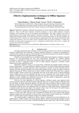IOSR Journal of Computer Engineering (IOSRJCE)
ISSN: 2278-0661, ISBN: 2278-8727Volume 5, Issue 4 (Sep-Oct. 2012), PP 25-30
www.iosrjournals.org
www.iosrjournals.org 25 | Page
Effective Implementation techniques in Offline Signature
Verification
1
MettaMadhavi, 2
Manoj Reddy Yaram, 3
Dr.R.V.Krishnaiah
1
M.Tech,Department of CSE,D.R.K. college of engineering and technology, Hyderabad, India.
2
M.Tech,Department of CS,D.R.K. Institute of Science and Technology, Hyderabad, India.
3
Principal,Department of CSE,D.R.K. Institute of Science and Technology, Hyderabad, India.
Abstract : Handwritten signature verification has long been in use for human identity verification in banks,
offices etc. There are both online signature verification techniques as well as offline signature verification
techniques. Each technique has its own advantages and disadvantages. This paper compares the results of
implementation of three simple offline signature verification techniques. These three filtering techniques are
simple mask filtering technique, Local binary pattern and Local Directional pattern. In all these techniques, the
original image will be converted to a grayscale image by eliminating the hue and saturation information while
retaining the luminance. Next score values will be calculated using each of these techniques. A simple local
database of various kinds of signatures is used. A comparison is made based on the scores to evaluate the
accuracy of each of these techniques.
Keywords:Boundary Extraction;Grayscale;MeanFilter;Offlinesignature;Local Binary Pattern; Local
Directional Pattern
I. INTRODUCTION
Nowadays, identification and verification is vital in security and resource access control. An interesting
method for identification and verification is biometric approach. Biometric is a measure of identification or
verification that is unique for a person. Always biometric is carried along with person and cannot be forgotten.
Handwritten signature is one of the oldest biometric approaches.
Biometrics can be classified into two categories namely behavioural (signature verification, keystroke
dynamics, etc.) and physiological (iris, face, voice characteristics, fingerprint, etc.). Off-line signature
verification is considered as a behavioural characteristic based biometric trait in the field of security and
prevention of fraud. A significant amount of work on offline signature recognition is available to detect
forgeries and to reduce identification errors.
Handwritten signatures occupy a very special place. Verification by signature analysis requires no
invasive measurements. Two major methods of signature verification are off-line method and on-line method.
On-line method uses an electronic tablet and a stylus connected to a computer to extract information about a
signature and takes dynamic information like pressure being applied on pen or paper, the speed at which the
signature being put etc. Off-line method uses an optical scanner to obtain hand writing data from a signature
written on paper. Off-line systems have an advantage since they do not require access to special processing
systems. Offline systems are more applicable and easy to use in comparison with on-line systems. Off-line
signature verification compares two signatures after they have been put, using the scanned images of the two
signatures as input. Although some information may be lost, the more number of application to which this
method can be put more than compensates for its drawback.
There are two main approaches for off-line signature verification namely static approach which
involves geometric measures and pseudo dynamic approach which tries to estimate dynamic information from
the static image. In off-line systems the objective is to detect three types of forgeries, which is related to intra
and inter-personal variability. The first type, called random forgery, is usually represented by a signature sample
that belongs to different writer of the signature model. The second one, called simple forgery, is represented by
a signature sample with the same shape of the genuine writer’s name. The last type is the skilled forgery,
represented by a suitable imitation of the genuine signature model.
A signature is a unique identity of a person. No two signatures can be identical, unless one of them is a
forgery or a copy of the other. This gives rise to intrapersonal variation, that is, the variation within genuine
signature samples of the same individual. At the same time, we also need to consider another type of variability,
which is variation between genuine signature samples of two different individuals.
The remaining paper is organized as follows: Section 2 represents the overall architecture of our
implementation. Section 3 details on the local signature database. Section 4 describes Gray Scaling. The next
three sections discuss on the three types of filtering techniques namely simple mask, LBP and LDP. Section 8
 