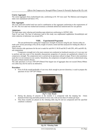 Effects On Compressive Strength When Cement Is Partially Replaced By Fly-Ash

Coarse Aggregate
The coarse aggregate from crushed basalt rock, conforming to IS: 383 were used. The flakiness and elongation
index were maintained well below 15%.

Fine Aggregate
The river sand and crushed sand was used in combination as fine aggregate conforming to the requirements of
IS: 383. The river sand was washed and screened, to eliminate deleterious material and over size particle.

Admixture
The high range water reducing and retarding super plasticizer conforming to ASTM C-494,
Type G was used. The base of admixture used in this study was sulphonated naphthalene formaldehyde and
water reduction of admixture was around 20%.

                                   VIIII.      Experimental Programm
          The test performed for testing the Compressive strength of concrete using fly ash. Various cubes are
made with various percentage of fly ash by weight of cement, tested and then analyzed for finding the effect of
using fly ash.
Three concrete cube specimens for the test is made for each M-15, M-20 and M-25 with 20%, 40% and 60% fly
ash composition.
          Compressive strength test is the most common test conducted on hardened concrete as it is an easy test
to perform and also most of the desirable characteristic properties of concrete are qualitatively related to its
compressive strength. The compression test is carried out on specimen cubical in shape .Prism is also sometimes
used, but it is not common in our country. Sometimes, the compressive strength of concrete is determined using
the parts of beam tested in flexure.
The cube specimen is of size 150*150*150mm.If the largest size of aggregate does not exceed 20mm,100mm
size cubes may also be used as an alternative.

Procedure
       First of all the mould preferably of cast iron, thick enough to prevent distortion, is used to prepare the
        specimen of size 150*150*150mm.




                                           Fig 9:- Cube Mould.
       During the placing of concrete in the moulds it is compacted with the tamping bar 16mm
        diameter,0.6mm long and bullet pointed at lower end, with not less than 25 strokes per layer.
       Then these moulds are placed on the vibrating table (fig.10) and are compacted until the specified
        condition is attained.




                                            Fig 10:- Vibrating Table

                                            www.iosrjournals.org                                        38 | Page
 