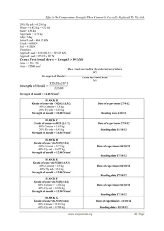 Effects On Compressive Strength When Cement Is Partially Replaced By Fly-Ash

20% Fly ash = 0.236 kg
Water = 0.472 kg = 472 ml
Sand= 2.36 kg
Aggregate = 4.72 kg
After 7 day
Initial Load = 484.15 KN
Crack = 600KN
Fail = 810KN
Therefore,
Applied Load = 810-484.15 = 325.85 KN
Applied Load =325.85 x 103 N

Area = 150x 150
Area = 22500 mm2




Strength of mould = 14.48 N/mm2

                    BLOCK B
         Grade of concrete - M20 [1:1.5:3]                      Date of experiment 27/9/12
               80% Cement = 1.8 kg
               20% Fly ash = 0.45 kg
         Strength of mould = 10.88 N/mm2                           Reading date 4/10/12

                    BLOCK C
          Grade of concrete-M25 [1:1:2]                         Date of experiment 27/9/12
              80% Cement = 1.65 kg
               20% Fly ash = 0.41 kg                              Reading date 11/10/12
         Strength of mould = 14.04 N/mm2

                    BLOCK D
           Grade of concrete-M15[1:2:4]
              60% Cement = 0.71 kg                             Date of experiment 04/10/12
              40% Fly ash = 0.427 kg
         Strength of mould = 12.80 N/mm2
                                                                  Reading date 17/10/12
                    BLOCK E
          Grade of concrete-M20[1:1.5:3]
               60% Cement = 0.9 kg                             Date of experiment 04/10/12
               40% Fly ash = 0.6 kg
         Strength of mould = 13.86 N/mm2
                                                                  Reading date 17/10/12
                    BLOCK F
           Grade of concrete-M25[1:1:2]
              60% Cement = 1.236 kg                            Date of experiment 04/10/12
              40% Fly ash = 0.824 kg
         Strength of mould = 13.90 N/mm2
                                                                  Reading date 17/10/12
                    BLOCK G
           Grade of concrete-M15[1:2:4]                        Date of experiment:- 11/10/12
              40% Cement = 0.472 kg
              60% Fly ash = 0.708 kg                             Reading date:- 02/10/12

                                        www.iosrjournals.org                                   40 | Page
 