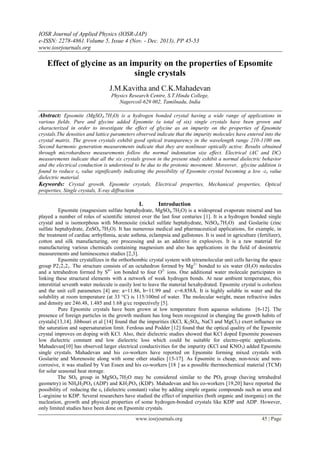 IOSR Journal of Applied Physics (IOSR-JAP)
e-ISSN: 2278-4861.Volume 5, Issue 4 (Nov. - Dec. 2013), PP 45-53
www.iosrjournals.org
www.iosrjournals.org 45 | Page
Effect of glycine as an impurity on the properties of Epsomite
single crystals
J.M.Kavitha and C.K.Mahadevan
Physics Research Centre, S.T.Hindu College,
Nagercoil-629 002, Tamilnadu, India
Abstract: Epsomite (MgSO4.7H2O) is a hydrogen bonded crystal having a wide range of applications in
various fields. Pure and glycine added Epsomite (a total of six) single crystals have been grown and
characterized in order to investigate the effect of glycine as an impurity on the properties of Epsomite
crystals.The densities and lattice parameters observed indicate that the impurity molecules have entered into the
crystal matrix. The grown crystals exhibit good optical transparency in the wavelength range 210-1100 nm.
Second harmonic generation measurements indicate that they are nonlinear optically active. Results obtained
through microhardness measurements follow the normal indentation size effect. Electrical (AC and DC)
measurements indicate that all the six crystals grown in the present study exhibit a normal dielectric behavior
and the electrical conduction is understood to be due to the protonic movement. Moreover, glycine addition is
found to reduce εr value significantly indicating the possibility of Epsomite crystal becoming a low -εr value
dielectric material.
Keywords: Crystal growth, Epsomite crystals, Electrical properties, Mechanical properties, Optical
properties, Single crystals, X-ray diffraction
I. Introduction
Epsomite (magnesium sulfate heptahydrate, MgSO4.7H2O) is a widespread evaporate mineral and has
played a number of roles of scientific interest over the last four centuries [1]. It is a hydrogen bonded single
crystal and is isomorphous with Morenosite (nickel sulfate heptahydrate, NiSO4.7H2O) and Goslarite (zinc
sulfate heptahydrate, ZnSO4.7H2O). It has numerous medical and pharmaceutical applications, for example, in
the treatment of cardiac arrhythmia, acute asthma, eclampsia and gallstones. It is used in agriculture (fertilizer),
cotton and silk manufacturing, ore processing and as an additive in explosives. It is a raw material for
manufacturing various chemicals containing magnesium and also has applications in the field of dosimetric
measurements and luminescence studies [2,3].
Epsomite crystallizes in the orthorhombic crystal system with tetramolecular unit cells having the space
group P212121. The structure consists of an octahedron formed by Mg2+
bonded to six water (H2O) molecules
and a tetrahedron formed by S6+
ion bonded to four O2-
ions. One additional water molecule participates in
linking these structural elements with a network of weak hydrogen bonds. At near ambient temperature, this
interstitial seventh water molecule is easily lost to leave the material hexahydrated. Epsomite crystal is colorless
and the unit cell parameters [4] are: a=11.86, b=11.99 and c=6.858Å. It is highly soluble in water and the
solubility at room temperature (at 33 °C) is 115/100ml of water. The molecular weight, mean refractive index
and density are 246.48, 1.485 and 1.68 g/cc respectively [5].
Pure Epsomite crystals have been grown at low temperature from aqueous solutions [6-12]. The
presence of foreign particles in the growth medium has long been recognized in changing the growth habits of
crystals[13,14]. Jibbouri et al [14] found that the impurities (KCl, K2SO4, NaCl and MgCl2) exert influence on
the saturation and supersaturation limit. Ferdous and Podder [12] found that the optical quality of the Epsomite
crystal improves on doping with KCl. Also, their dielectric studies showed that KCl doped Epsomite possesses
low dielectric constant and low dielectric loss which could be suitable for electro-optic applications.
Mahadevan[10] has observed larger electrical conductivities for the impurity (KCl and KNO3) added Epsomite
single crystals. Mahadevan and his co-workers have reported on Epsomite forming mixed crystals with
Goslarite and Morenosite along with some other studies [15-17]. As Epsomite is cheap, non-toxic and non-
corrosive, it was studied by Van Essen and his co-workers [18 ] as a possible thermochemical material (TCM)
for solar seasonal heat storage.
The SO4 group in MgSO4.7H2O may be considered similar to the PO4 group (having tetrahedral
geometry) in NH4H2PO4 (ADP) and KH2PO4 (KDP). Mahadevan and his co-workers [19,20] have reported the
possibility of reducing the εr (dielectric constant) value by adding simple organic compounds such as urea and
L-arginine to KDP. Several researchers have studied the effect of impurities (both organic and inorganic) on the
nucleation, growth and physical properties of some hydrogen-bonded crystals like KDP and ADP. However,
only limited studies have been done on Epsomite crystals.
 