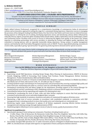 G. MURALI MURTHY
Contact: +91 – 9945711088
E-Mail: mchef2@hotmail.com, murali70murthy@gmail.com
Permanent Address: H.No. C114, Arun Patio, Kenchanhalli, Yelahanka, Bangalore, India
ACCOMPLISHED EXECUTIVE CHEF / CULINARY ARTS PROFESSIONAL:
“22 years’ ricj & cross-cultural experience in offering patrons the Finest in Food, Service, and Atmosphere”
Pre-opening Executive Chef and part of HMSHost Services India and part of opening of 16 new Food & Beverage Outlets /
Franchises across Airports of Bangalore, Lucknow, Hyderabad, Chandigarh, Delhi & Dubai
Launched new concept restaurants for Taj Group and HMS HMSHost Services India
P R O F I L E S U M M A R Y
Highly skilled Culinary Professional, recognized for a comprehensive knowledge of contemporary Indian & international
cuisines and an innovative approach to setting the stage for a customized dining experience. Impressive success in managing
the provision of fine dining for leading Food Retail Chains, Five Star & Four Star Hotels and Cruise Liners in India & Overseas.
Strong exposure in refining the art of cooking, developing impressive menus and introducing culinary dishes influenced by
culturally diverse regions around the globe including Indian (South Indian, Andhra, Hyderabad, Goan & Gardmanger), Italian
and Continental Cuisine. Excellent track record of success in delivering the highest food quality at the lowest cost. Unique
expertise in cultivating partnerships with service providers in obtaining the freshest and highest quality ingredients and
committed to leaving patrons with an especially memorable dining experience. Strong acumen in quality management
systems and familiarity with Food Safety Management Systems such as HACCP. Possess unparalleled planning, innovative &
creative skills, especially in giving "special touches" for guests by producing food on demand and for special occasions.
Enterprising leader with unique blend of skills in delegating tasks as well as independently carrying out orders. Achievement-
driven individual with passion for great innovative food that entices diners & leaves them wanting more.
Skill Set:
Menu Design & Development Kitchen Operations Management Kitchen Design / Layout
Resource Procurement Inventory Control Supervision (Front / Back of House)
Budgeting / Cost Reduction Customer Service / Guest Relations Kitchen Audit / Sanitation / HACCP
Staff Supervision Training & Development Liaison & Coordination
W O R K E X P E R I E N C E
Since Jan’08: HMSHost Services India Pvt. Ltd., Bangalore as Executive Chef – PAN India
Team Size: 80 Direct Reportees at Bangalore Airport & 80 Indirect Reportees
Responsibilities:
• Supervising overall F&B Operations, including Recipe Design, Menu Planning & Implementation, EBIDTA & Revenue
Growth, Budgeting, CAPEX & Forecasting, Food Costing, Food Purchase, Vendor Management, Kitchen Inventory
Management, Product Standardisation, R&D and Health & Safety
• Managing operations of outlets at 4 Airports in India (Hyderabad, Bangalore, Lucknow, Delhi) & 2 in Middle East (Dubai /
Abu Dhabi) and 1 IT Park, with turnover of Rs. 19 - 20 Lakhs per day at 1 Airport
• Creating standard recipes and techniques for food preparation and presentation thus assuring consistent high quality and
lower food costs; maintaining each outlet as a revenue centre by controlling P&L and maintaining EBITDA
• Developing & monitoring food and labour budget for the department; providing support to the General Manager for
monitoring food cost thus contributing to GOP; establishing controls to minimize food & supply waste and theft
• Controlling the bottom-line by negotiating with suppliers for obtaining best rates
• Scheduling & coordinating the work of chefs, cooks and other kitchen employees to assure that food preparation is
economical and technically correct and within budgeted labor cost goals
• Ensuring that high standards of sanitation, cleanliness and safety are maintained throughout all kitchen areas
• Maintaining a high level of service principles in accordance with established standards, in conjunction with F&B
management team; evaluating products to assure that quality, price and related goods are consistently met
• Monitoring regular repair, maintenance & upkeep of all kitchen equipment; ensuring effective kitchen inventory
management and reducing wastage through implementation of FIFO
• Establishing highest ASQ-Airport service quality in terms of value for money, quality & presentation of food
Significant Accomplishments:
• Spearheaded opening of trend setting new restaurants / franchises of leading brands such as:
o 3 Coffee Shops, 2 Bar & Restaurant, Illy Restaurant, Cookie Man, Pizza Hut, Kingfisher Sports Bar, Café Coffee Day,
Barista, Time Out Bar, Food Courts serving Indian Food, Kingfisher Lounge, Air India Lounges,
o Grab n Fly, Café Net, Taste of India, Malgudi Tiffin Centre (MTC), 7 Tava, Noodle, Bar 380, Urban Food Market, Time
Out Bar, La Tapenade, Alta Vita, Noodle, Idli Factory, Olive & Fig, Idly Factory, Dosa Factory
• Successfully managed F&B operations for 15 outlet renovation projects at Bangalore & Hyderabad Airports during year
2008 -16; introduced new concepts with regard to re-organization of menu and layout of kitchen interiors
 