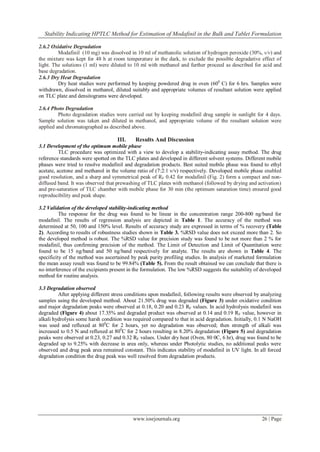 Stability Indicating HPTLC Method for Estimation of Modafinil in the Bulk and Tablet Formulation
www.iosrjournals.org 26 | Page
2.6.2 Oxidative Degradation
Modafinil (10 mg) was dissolved in 10 ml of methanolic solution of hydrogen peroxide (30%, v/v) and
the mixture was kept for 48 h at room temperature in the dark, to exclude the possible degradative effect of
light. The solutions (1 ml) were diluted to 10 ml with methanol and further proceed as described for acid and
base degradation.
2.6.3 Dry Heat Degradation
Dry heat studies were performed by keeping powdered drug in oven (600
C) for 6 hrs. Samples were
withdrawn, dissolved in methanol, diluted suitably and appropriate volumes of resultant solution were applied
on TLC plate and densitograms were developed.
2.6.4 Photo Degradation
Photo degradation studies were carried out by keeping modafinil drug sample in sunlight for 4 days.
Sample solution was taken and diluted in methanol, and appropriate volume of the resultant solution were
applied and chromatographed as described above.
III. Results And Discussion
3.1 Development of the optimum mobile phase
TLC procedure was optimized with a view to develop a stability-indicating assay method. The drug
reference standards were spotted on the TLC plates and developed in different solvent systems. Different mobile
phases were tried to resolve modafinil and degradation products. Best suited mobile phase was found to ethyl
acetate, acetone and methanol in the volume ratio of (7:2:1 v/v) respectively. Developed mobile phase enabled
good resolution, and a sharp and symmetrical peak of RF 0.42 for modafinil (Fig. 2) form a compact and non-
diffused band. It was observed that prewashing of TLC plates with methanol (followed by drying and activation)
and pre-saturation of TLC chamber with mobile phase for 30 min (the optimum saturation time) ensured good
reproducibility and peak shape.
3.2 Validation of the developed stability-indicating method
The response for the drug was found to be linear in the concentration range 200-800 ng/band for
modafinil. The results of regression analysis are depicted in Table 1. The accuracy of the method was
determined at 50, 100 and 150% level. Results of accuracy study are expressed in terms of % recovery (Table
2). According to results of robustness studies shown in Table 3. %RSD value does not exceed more than 2. So
the developed method is robust. The %RSD value for precision study was found to be not more than 2 % for
modafinil, thus confirming precision of the method. The Limit of Detection and Limit of Quantitation were
found to be 15 ng/band and 50 ng/band respectively for analyte. The results are shown in Table 4. The
specificity of the method was ascertained by peak purity profiling studies. In analysis of marketed formulation
the mean assay result was found to be 99.84% (Table 5). From the result obtained we can conclude that there is
no interference of the excipients present in the formulation. The low %RSD suggests the suitability of developed
method for routine analysis.
3.3 Degradation observed
After applying different stress conditions upon modafinil, following results were observed by analyzing
samples using the developed method. About 21.50% drug was degraded (Figure 3) under oxidative condition
and major degradation peaks were observed at 0.18, 0.20 and 0.23 RF values. In acid hydrolysis modafinil was
degraded (Figure 4) about 17.35% and degraded product was observed at 0.14 and 0.19 RF value, however in
alkali hydrolysis some harsh condition was required compared to that in acid degradation. Initially, 0.1 N NaOH
was used and refluxed at 800
C for 2 hours, yet no degradation was observed; then strength of alkali was
increased to 0.5 N and refluxed at 800
C for 2 hours resulting in 8.20% degradation (Figure 5) and degradation
peaks were observed at 0.23, 0.27 and 0.32 RF values. Under dry heat (Oven, 80 0C, 6 hr), drug was found to be
degraded up to 9.25% with decrease in area only, whereas under Photolytic studies, no additional peaks were
observed and drug peak area remained constant. This indicates stability of modafinil in UV light. In all forced
degradation condition the drug peak was well resolved from degradation products.
 