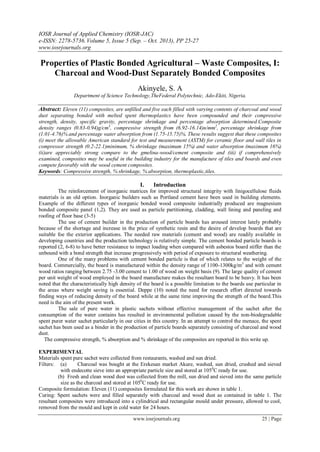 IOSR Journal of Applied Chemistry (IOSR-JAC)
e-ISSN: 2278-5736.Volume 5, Issue 5 (Sep. – Oct. 2013), PP 25-27
www.iosrjournals.org
www.iosrjournals.org 25 | Page
Properties of Plastic Bonded Agricultural – Waste Composites, I:
Charcoal and Wood-Dust Separately Bonded Composites
Akinyele, S. A
Department of Science Technology,TheFederal Polytechnic, Ado-Ekiti, Nigeria.
Abstract: Eleven (11) composites, are unfilled and five each filled with varying contents of charcoal and wood
dust separating bonded with melted spent thermoplastics have been compounded and their compressive
strength, density, specific gravity, percentage shrinkage and percentage absorption determined.Composite
density ranges (0.83-0.94)g/cm3
, compressive strength from (6.92-16.14)n/mm2
, percentage shrinkage from
(1.01-4.76)% and percentage water absorption from (1.75-15.75)%. These results suggest that these composites
(i) meet the allowable American standard for test and measurement (ASTM) for ceramic floor and wall tiles in
compressor strength (0.2-22.1)minimum, % shrinkage (maximum 15%) and water absorption (maximum 16%)
(ii)are appreciably strong compare to the gmelina-wood/cement composite and (iii) if comprehensively
examined, composites may be useful in the building industry for the manufacture of tiles and boards and even
compete favorably with the wood cement composites.
Keywords: Compressive strength, % shrinkage, % absorption, thermoplastic,tiles.
I. Introduction
The reinforcement of inorganic matrices for improved structural integrity with linigocellulose fluids
materials is an old option. Inorganic builders such as Portland cement have been used in building elements.
Example of the different types of inorganic bonded wood composite industrially produced are magnesium
bonded composite panel (1,2). They are used as particle partitioning, cladding, wall lining and paneling and
roofing of floor base (3-5)
The use of cement builder in the production of particle boards has aroused interest lately probably
because of the shortage and increase in the price of synthetic resin and the desire of develop boards that are
suitable foe the exterior applications. The needed raw materials (cement and wood) are readily available in
developing countries and the production technology is relatively simple. The cement bonded particle boards is
reported (2, 6-8) to have better resistance to impact loading when compared with asbestos board stiffer than the
unbound with a bond strength that increase progressively with period of exposure to structural weathering.
One of the many problems with cement bonded particle is that of which relates to the weight of the
board. Commercially, the board is manufactured within the density range of 1100-1300kg/m3
and with cement
wood ratios ranging between 2.75 -3.00 cement to 1.00 of wood on weight basis (9). The large quality of cement
per unit weight of wood employed in the board manufacture makes the resultant board to be heavy. It has been
noted that the characteristically high density of the board is a possible limitation to the boards use particular in
the areas where weight saving is essential. Deppe (10) noted the need for research effort directed towards
finding ways of reducing density of the board while at the same time improving the strength of the board.This
need is the aim of the present work.
The sale of pure water in plastic sachets without effective management of the sachet after the
consumption of the water contains has resulted in environmental pollution caused by the non-biodegradable
spent purer water sachet particularly in our cities in this country. In an attempt to control the menace, the spent
sachet has been used as a binder in the production of particle boards separately consisting of charcoal and wood
dust.
The compressive strength, % absorption and % shrinkage of the composites are reported in this write up.
EXPERIMENTAL
Materials spent pure sachet were collected from restaurants, washed and sun dried.
Filters: (a) Charcoal was bought at the Erekesan market Akure, washed, sun dried, crushed and sieved
with endecotte sieve into an appropriate particle size and stored at 1050
C ready for use.
(b) Fresh and clean wood dust was collected from the mill, sun dried and sieved into the same particle
size as the charcoal and stored at 1050
C ready for use.
Composite formulation: Eleven (11) composites formulated for this work are shown in table 1.
Curing: Spent sachets were and filled separately with charcoal and wood dust as contained in table 1. The
resultant composites were introduced into a cylindrical and rectangular mould under pressure, allowed to cool,
removed from the mould and kept in cold water for 24 hours.
 