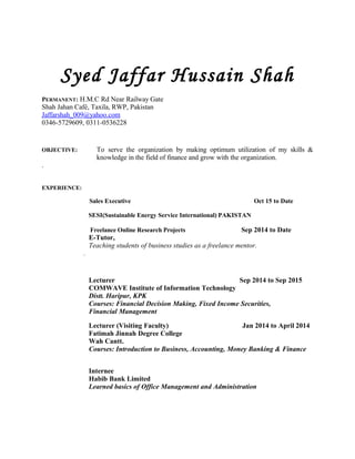 Syed Jaffar Hussain Shah
PERMANENT: H.M.C Rd Near Railway Gate
Shah Jahan Café, Taxila, RWP, Pakistan
Jaffarshah_009@yahoo.com
0346-5729609, 0311-0536228
OBJECTIVE: To serve the organization by making optimum utilization of my skills &
knowledge in the field of finance and grow with the organization.
.
EXPERIENCE:
Sales Executive Oct 15 to Date
SESI(Sustainable Energy Service International) PAKISTAN
Freelance Online Research Projects Sep 2014 to Date
E-Tutor,
Teaching students of business studies as a freelance mentor.
.
Lecturer Sep 2014 to Sep 2015
COMWAVE Institute of Information Technology
Distt. Haripur, KPK
Courses: Financial Decision Making, Fixed Income Securities,
Financial Management
Lecturer (Visiting Faculty) Jan 2014 to April 2014
Fatimah Jinnah Degree College
Wah Cantt.
Courses: Introduction to Business, Accounting, Money Banking & Finance
Internee
Habib Bank Limited
Learned basics of Office Management and Administration
 