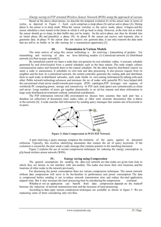 Energy saving in P2P oriented Wireless Sensor Network (WSN) using the approach of various
www.iosrjournals.org 29 | Page
Based on the above observations, we describe the temporal evolution Et of the sensor state in terms of
cycles, as depicted in Figure 1. Each cycle comprises a sleep phase (S) and an active phase (A). During
phase S, the sensor is in sleep mode. When the sensor switches to the active mode, phase A begins and the
sensor schedules a time instant in the future at which it will go back to sleep. However, at the time slot at which
the sensor should go to sleep, its data buffer may not be empty. So the active phase can thus be divided into
an initial phase (R) and (possibly) a phase (N). In phase R the sensor can receive and transmit; also it
generates data. In phase N the sensor does not receive nor generate data; it can only transmit the data units
that are still in its buffer or be idle waiting for a transmission opportunity [2].
III. Transmission in Various Models
The main motive of using this sensor technology is for receiving / transmitting of packets. For
transmitting and receiving of data we have following models- (i) Centralized network (ii) Distributed
network (iii) Peer-to-peer network[3].
By centralized control we mean a node does not generate its own schedule; rather, it executes schedule
generated by and downloaded from a central scheduler such as the base station. The node simply collects
communication statics and forwards them to the central scheduler. On the other hand by distributed control we
mean a node is autonomous. It schedules its own task and data processing. It also process request from its
neighbor and the host. In a centralized network, the central controller generates the routing path and distributes
them to each node; in distributed networks, each node builds its own routing information by talking with each
other. Public network technology advances and increases the no of nodes with powerful PCs have helped shift
the conventional client server model towards peer-to-peer (P2P) topologies.P2P leverages vast expanse of
worldwide PC computing power, storage and connectivity. In P2P each node (peer) acts symmetrically as client
and server. Large numbers of peers get together dynamically in an ad hoc manner and share information in
large scale distributed environments without centralized coordination.
The P2P information retrieval (IR) environment we discuss here assumes that each peer has a
database (or collection) of documents (text, audio, video or other semi structure documents) that is shares
in the network [4]. A node searches full information by sending query messages that contain sets of keywords to
its peers.
Figure 2: Data Compression in WSN P2P Network
A peer receiving a query message compares the similarity of the query against its document
collection. Typically, this involves identifying documents that contain the set of query keywords. If the
evaluation is successful, the peer sends a reply message that contains pointers to the matching document.
Figure 2 explains the use of various compression techniques for reducing the energy consumption in
p2p based wireless sensor network (WSN).
IV. Energy saving using Compression
The general assumptions for sending the data over network are that nodes are given time slots in
which they are known to not interface with one another. The nodes also know their own locations, and the
locations of other nodes in the network previously.
For decreasing the power consumption there are various compression techniques. The sensor network
without data compression will serve to be the baseline in performance and power consumption. The data
is compressed before sending it out to reduce network transmission time and reduce the total application
elapsed time. But it also increases the local processing time by introducing the compression overhead.
Whether or not an application can benefit from data compression depends on the tradeoff
between the reduction of network transmission time and the increases of local processing.
According to data types various compression techniques are available as shown in figure 3. We are
explaining some of them considering only text files.
 