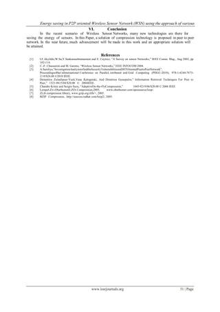Energy saving in P2P oriented Wireless Sensor Network (WSN) using the approach of various
www.iosrjournals.org 31 | Page
VI. Conclusion
In the recent scenario of Wireless Sensor Networks, many new technologies are there for
saving the energy of sensors. In this Paper, a solution of compression technology is proposed in peer to peer
network. In the near future, much advancement will be made in this work and an appropriate solution will
be attained.
References
[1] I.F.Akyildiz,W.Su,Y.Sankarasubramaniam and E. Cayirici, “A Survey on sensor Networks,” IEEE Comm. Mag., Aug 2002, pp
102-114.
[2] C.-F. Chiasserini and M. Garetto, “Wireless Sensor Networks,” IEEE INFOCOM 2004.
[3] A.Saroliya,“InvestigationAnalysistofindtheSecurityVulnerabilitiesinDHTOrientedPeertoPeerNetwork”,
Proceedingsofthe1stInternational Conference on Parallel, istributed and Grid Computing (PDGC-2010), 978-1-4244-7673-
2/10/$26.00 ©2010 IEEE.
[4] Demetrios Zeinalipour-Yazti,Vana Kalogeraki, And Dimitrios Gunopulos,” Information Retrieval Techniques For Peer to
Peer,” 1521-9615/04/$20.00 © 2004IEEE.
[5] Chandra Krintz and Sezgin Sucu, “AdaptiveOn-the-FlyCompression,” 1045-9219/06/$20.00 © 2006 IEEE
[6] Lempel-Ziv-Oberhumer(LZO) Compression,2005, www.oberhumer.com/opensource/lzop/.
[7] ZLib compression library, www.gzip.org/zlib/+, 2005.
[8] BZIP Compression, http://sources.redhat com/bzip2/, 2005.
 