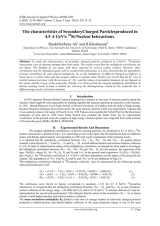 IOSR Journal of Applied Physics (IOSR-JAP)
e-ISSN: 2278-4861.Volume 5, Issue 5 (Jan. 2014), PP 31-35
www.iosrjournals.org
www.iosrjournals.org 31 | Page
The characteristics of SecondaryCharged Particlesproduced in
4.5 A GeV/c 28
Si-Nucleus Interactions.
ShaikhSarfaraz Ali1
and H.Khushnood2
1
Department of Physics, Veer Surendra Sai University of Technology (VSSUT), Burla-768018, Sambalpur,
Odisha, INDIA
2
University Polytechnic, JamiaMilliaIslamia, Jamia Nagar, New Delhi-110025, INDIA
Abstract: To study the characteristics of secondary charged particles produced in 4.5GeV/c 28
Si-nucleus
interactions a lot of rigorous attempts have been made. The results reveal that the multiplicity correlations are
not linear. The findings do not agree with those reported by several earlier workers. However, these
correlations may be reproduced quite well by second order polynomial. It is also observed that the dependence
of mean normalized, RA and reduced multiplicity, RS on the multiplicity of different charged secondaries is
linear up to a certain value and then acquire almost a constant value. Results also reveal that the Kth
root of
central moment increases with the increase of <Ns> and the values of normalized moments do not depend on
the nature and the energy of the projectiles. Finally, it is observed that the integral multiplicity distribution of
heavily ionizing tracks provide a method for selecting the disintegrations caused by the projectile due to
different target nuclei of nuclear emulsion.
I. Introduction
In1935 Japanese Physicist Hideki Yukawa proposed the existence of one type of mesonic particle inside the
Nucleus which might be sole responsible for binding together the nucleons (protons & neutrons) in the Nucleus.
In 1947 British Physicist Cecil Frank Powell of Bristol University of London with the help of High Energy
Nuclear Emulsion technique discovered exactly the same mesonic particle which was proposed by Yukawa and
it was named as pion in the name of Powell. So in 1949 Yukawa was awarded the Nobel Prize for the theoretical
prediction of pion and in 1950 Cecil Frank Powell was awarded the Nobel Prize for its experimental
verification. In the present work the samples of high energy emulsion plates were imported from Joint Institute
of Nuclear Research (JINR), DUBNA, MOSCOW.
II. Experimental Results And Discussions
The integral multiplicity distributions of heavily ionizing particles, Nh, produced in 4.5 A GeV/c 28
Si-
nucleus interactions is plotted in Fig.1. It is interesting to note in the figure that the distribution has two different
slopes with breaks approximately corresponding to CNO and Ag Br constituents of the emulsion nuclei.
It is reported that the multiplicity correlations between <Ns> - Nb, <NS> - Nh and <Nb> - Ng acquire almost
constant value beyond Nb ~ 9 and Nh ~ 31 and Ng ~ 20 in both hadron-nucleus and nucleus-nucleus collisions
[1,2,5]. In order to understand the nature of the multiplicity correlations, an attempt has been made to investigate
the multiplicity correlations between <Ns> - Nb, <NS> -Nh and <Nb> - Ng. For this purpose the regression of the
type <Ni(Nj)>, where Ni, Nj = Nb, Ng, Ns and Nh and i ≠ j. In the present work regression <Ns (Nh)>, <Ns(Nb)>
and <Nb(Ng)> for 28
Si-nucleus reactions at 4.5 A GeV/c and their dependence on the nature of the projectile are
studied. The dependence of <Ns> with Nb, Ng and Nh and <Nb> on Ng are displayed in Figs.2-4.
The multiplicity correlations obtained in 28
Si-nucleus collisions may be represented by the following second
order polynomial quite well.
<Ns> = (5.47 ± 3.11) + (0.41 ± 0.35) Nh + (0.002 ± 0.008) Nh
2
(1)
<Ns> = (6.85 ± 1.82) + (0.69 ± 0.56) Nb + (0.008 ± 0.03) Nb
2
(2)
<Nb> = (0.92 ± 0.02) + (1.41 ± 0.38) Ng - (0.03 ± 0.02) Ng
2
(3)
The continuous curve shown in figures corresponds to equations. (1-3) for 4.5 A GeV/c 28
Si-nucleus
interactions. It is reported that the multiplicity correlations between <Ns> - Nh and<NS> -Ng in case of hadron-
nucleus collisions in the energy range ~ (24-400) GeV [2] and in 4.5 A GeV/c 12
C-nucleus reactions [7] may be
represented by the second order polynomial. This indicates that the nature of the correlation <Ns> - Nh is almost
similar in both hadron-nucleus and nucleus-nucleus collisions.
The mean normalized multiplicity RA defined as the ratio of average number of relativistic charged particles
produced in hadron-nucleus and hadron-hadron collisions at the same projectile energy is one of the most
 