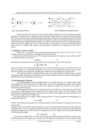 Digital Implementation of Artificial Neural Network for Function Approximation and Pressure
www.iosrjournals.org 35 | Page
Fig.1 processing element Fig.2 Multilayer perception model
Neural networks can be “trained” to solve problems that are difficult to solve by conventional computer
algorithms. Training refers to an adjustment of the connection weights, based on a number of training examples
that consist of specified inputs and corresponding target outputs. Training is an incremental process where after
each presentation of a training example, the weights are adjusted to reduce the discrepancy between the network
and the target output. Popular learning algorithms are variants of gradient descent (e.g., error-backpropagation) ,
radial basis function adjustments [4], etc. Neural networks are well suited to a variety of nonlinear problem
solving tasks. For example, tasks related to the organization, classification, and recognition of large sets of
inputs.
2.1 Multilayer Perceptrons (MLPs)
MLPs (Fig. 2) are layered fully connected feed-forward networks. That is, all PEs (Fig. 1) in two
consecutive layers are connected to one another in the forward direction.
During the network's forward pass each PE computes its outputykfrom the input ik it receives from each PE
in the preceding layer as shown here
yk= )(vkk (1)
where k is the squashing function of PE k whose role is to constrain the value of the local field
vk=   kwkjikj  (2)
Wkj is the weight of the synapse connecting neuron k to neuron j in the previous layer, and k k is the bias of
neuron k. Equation (1) is computed sequentially by layer from the first hidden layer which receives its input
from the input layer to the output layer, producing one output vector corresponding to one input vector.
The network’s behavior is defined by the values of its weights and bias. It follows that in network
training the weights and biases are the subjects of that training. Training is performed using the backpropagation
algorithm after every forward pass of the network.
2.2 Backpropagation Algorithm
The backpropagation learning algorithm allows us to compute the error of a network at the output,
then propagate that error backwards to the hidden layers of the network adjusting the weights of the neurons
responsible for the error. The network uses the error to adjust the weights in an effort to let the output yj
approach the desired output dj.
Backpropagation minimizes the overall network error by calculating an error gradient for each neuron
from which a weight change ∆wjiis computed for each synapse of the neuron. The error gradient is then
recalculated and propagated backwards to the previous layer until weight changes have been calculated for all
layers from the output to the first hidden layer.
The weight correction for a synaptic weight connecting neuron i to neuron j mandated by backpropagation is
defined by the delta rule
∆wji= jyi (3)
where is the learning rate parameter, j is the local gradient of neuron j, and yi is the output of neuron i in the
previous layer.
Calculation of the error gradient can be divided into two cases: for neurons in the output layer and for neurons in
the hidden layers. This is an important distinction because we must be careful to account for the effect that
changing the output of one neuron will have on subsequent neurons. For output neurons, the standard definition
of the local gradient applies
)(' vjjejj   (4)
For neurons in a hidden layer, we must account for the local gradients already computed for neurons in the
following layers up to the output layer. The new term will replace the calculated error e since, because hidden
 