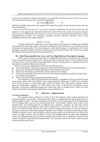 Digital Implementation of Artificial Neural Network for Function Approximation and Pressure
www.iosrjournals.org 36 | Page
neurons are not visible from outside of the network, it is impossible to calculate an error for them. So, we add a
term that accounts for the previously calculated local gradients
 kwkjvjjj  )(' (5)
Wherej is the hidden neuron whose new weight we are calculating, and k is an index for each neuron in the next
layer connected to j.
As we can see from (4) and (5), we are rewe are required to differentiate the activation function j with
respect to its own argument, the induced local field vj. In order for this to be possible, the activation function
must of course be differentiable. This means that we cannot use non continuous activation functions in a back-
propagation-based network. Two continuous, nonlinear activation functions commonly used in back
propagation networks are the sigmoid function
)(vj 1∕1+e-avj (6)
Training is performed multiple times over all input vectors in the training set. Weights may be updated
incrementally after each input vector is presented or cumulatively after the training set in its entirety has been
presented (one training epoch). This second approach, called batch learning, is an optimization of the back
propagation algorithm designed to improve convergence by preventing individual input vectors from causing
the computed error gradient to proceed in incorrect direction.
III. Field Programmable Gate Array And Very High Hardware Description Language
FPGAs consist of three basic blocks that are configurable logic blocks, in-out blocks and connection
blocks. Logic blocks perform logic function. Connection blocks connect logic blocks with in-out blocks. These
structures consist of routing channels and programmable switches. Routing process is effectively connection
logic blocks exist different distance the others [6].
FPGAs are chosen for implementation ANNs with the following reason:
 They can be applied a wide range of logic gates starting with tens of thousands up to few millions gates.
 They can be reconfigured to change logic function while resident in the system.
 FPGAs have short design cycle that leads to fairly inexpensive logic design.
 FPGAs have parallelism in their nature. Thus, they have parallel computing environment and allows logic
cycle design to work parallel.
 They have powerful design, programming and syntheses tools.
The architecture of ANNs must be specified with schematic or algorithmic at first step of FPGAs based
system design. When ANNs based FPGAs system design specify the architecture of ANNs from a symbolic
level. This level allows us using VHDL which stands for VHSIC (Very High Speed Integrated Circuit)
Hardware Programming Language [7]. VHDL allows many levels of abstractions, and permits accurate
description of electronic components ranging from simple logic gates to microprocessors. VHDL have tools
needed for description and simulation which leads to a lower production cost.
IV. Hardware Implementation
4.1 system architecture
The proposed system architecture is shown in fig.3 The proposed system working principles and
detailed description is given below. The pressure sensor input is in analog nature this analog input is given to
analog to digital converter. The signal conditioning circuit (ADC) convert analog signal into 8 bit digital signal.
This 8 bit digital signal is given to the summing block then set the pressure selection value is given to the
summing block .The summing block act as comparator, the comparator compares the input value and the
reference value and give the difference value and it is denoted by en (error value) . The error value is en is
given to the ANN controller unit here the neural network is designed and trained to using the multilayer
perceptron architecture and the back propagation algorithm. Then compute overall error and the output is given
to digital to analog converter, then the digital to analog converter output is in current form so it is given to the
current to voltage converter. Then the output is given to the modulation block, here pulse width modulation
is done. The modulated signal given to pressure assembly control block. This is compute the overall error and
measure the pressure value and function approximation. The .pressure control driven circuit is used to activate
pressure assembly control block.
 