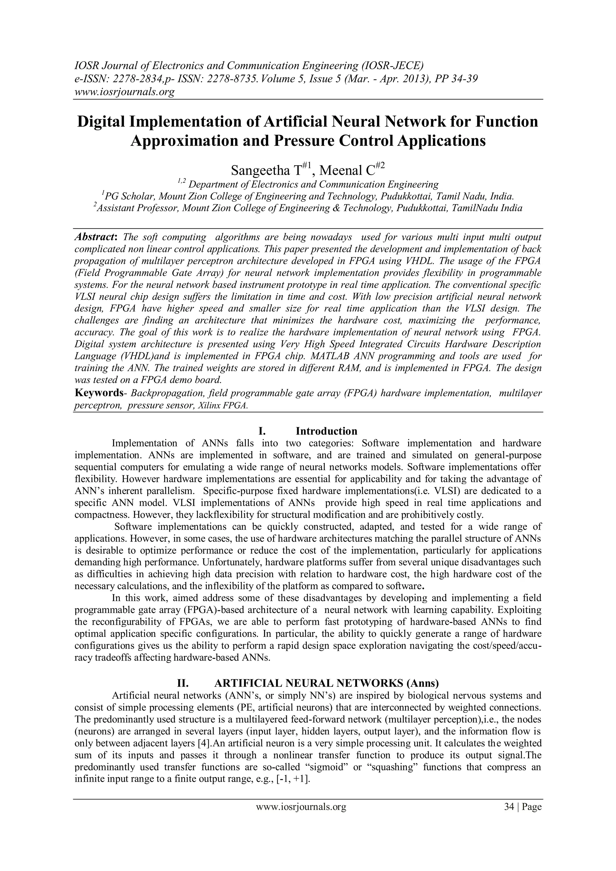 IOSR Journal of Electronics and Communication Engineering (IOSR-JECE)
e-ISSN: 2278-2834,p- ISSN: 2278-8735.Volume 5, Issue 5 (Mar. - Apr. 2013), PP 34-39
www.iosrjournals.org
www.iosrjournals.org 34 | Page
Digital Implementation of Artificial Neural Network for Function
Approximation and Pressure Control Applications
Sangeetha T#1
, Meenal C#2
1,2
Department of Electronics and Communication Engineering
1
PG Scholar, Mount Zion College of Engineering and Technology, Pudukkottai, Tamil Nadu, India.
2
Assistant Professor, Mount Zion College of Engineering & Technology, Pudukkottai, TamilNadu India
Abstract: The soft computing algorithms are being nowadays used for various multi input multi output
complicated non linear control applications. This paper presented the development and implementation of back
propagation of multilayer perceptron architecture developed in FPGA using VHDL. The usage of the FPGA
(Field Programmable Gate Array) for neural network implementation provides flexibility in programmable
systems. For the neural network based instrument prototype in real time application. The conventional specific
VLSI neural chip design suffers the limitation in time and cost. With low precision artificial neural network
design, FPGA have higher speed and smaller size for real time application than the VLSI design. The
challenges are finding an architecture that minimizes the hardware cost, maximizing the performance,
accuracy. The goal of this work is to realize the hardware implementation of neural network using FPGA.
Digital system architecture is presented using Very High Speed Integrated Circuits Hardware Description
Language (VHDL)and is implemented in FPGA chip. MATLAB ANN programming and tools are used for
training the ANN. The trained weights are stored in different RAM, and is implemented in FPGA. The design
was tested on a FPGA demo board.
Keywords- Backpropagation, field programmable gate array (FPGA) hardware implementation, multilayer
perceptron, pressure sensor, Xilinx FPGA.
I. Introduction
Implementation of ANNs falls into two categories: Software implementation and hardware
implementation. ANNs are implemented in software, and are trained and simulated on general-purpose
sequential computers for emulating a wide range of neural networks models. Software implementations offer
flexibility. However hardware implementations are essential for applicability and for taking the advantage of
ANN’s inherent parallelism. Specific-purpose fixed hardware implementations(i.e. VLSI) are dedicated to a
specific ANN model. VLSI implementations of ANNs provide high speed in real time applications and
compactness. However, they lackflexibility for structural modification and are prohibitively costly.
Software implementations can be quickly constructed, adapted, and tested for a wide range of
applications. However, in some cases, the use of hardware architectures matching the parallel structure of ANNs
is desirable to optimize performance or reduce the cost of the implementation, particularly for applications
demanding high performance. Unfortunately, hardware platforms suffer from several unique disadvantages such
as difficulties in achieving high data precision with relation to hardware cost, the high hardware cost of the
necessary calculations, and the inflexibility of the platform as compared to software.
In this work, aimed address some of these disadvantages by developing and implementing a field
programmable gate array (FPGA)-based architecture of a neural network with learning capability. Exploiting
the reconfigurability of FPGAs, we are able to perform fast prototyping of hardware-based ANNs to find
optimal application specific configurations. In particular, the ability to quickly generate a range of hardware
configurations gives us the ability to perform a rapid design space exploration navigating the cost/speed/accu-
racy tradeoffs affecting hardware-based ANNs.
II. ARTIFICIAL NEURAL NETWORKS (Anns)
Artificial neural networks (ANN’s, or simply NN’s) are inspired by biological nervous systems and
consist of simple processing elements (PE, artificial neurons) that are interconnected by weighted connections.
The predominantly used structure is a multilayered feed-forward network (multilayer perception),i.e., the nodes
(neurons) are arranged in several layers (input layer, hidden layers, output layer), and the information flow is
only between adjacent layers [4].An artificial neuron is a very simple processing unit. It calculates the weighted
sum of its inputs and passes it through a nonlinear transfer function to produce its output signal.The
predominantly used transfer functions are so-called “sigmoid” or “squashing” functions that compress an
infinite input range to a finite output range, e.g., [-1, +1].
 