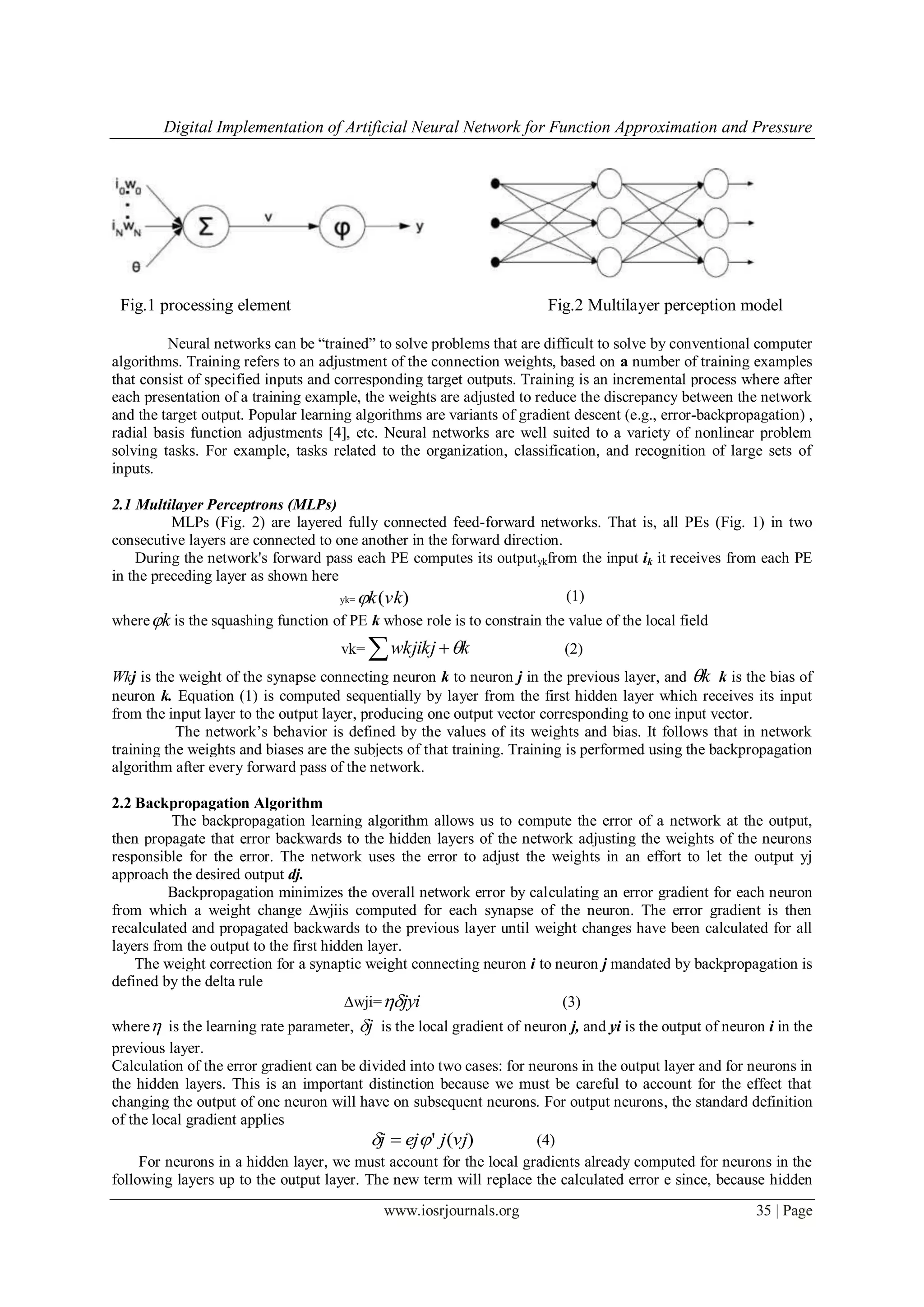 Digital Implementation of Artificial Neural Network for Function Approximation and Pressure
www.iosrjournals.org 35 | Page
Fig.1 processing element Fig.2 Multilayer perception model
Neural networks can be “trained” to solve problems that are difficult to solve by conventional computer
algorithms. Training refers to an adjustment of the connection weights, based on a number of training examples
that consist of specified inputs and corresponding target outputs. Training is an incremental process where after
each presentation of a training example, the weights are adjusted to reduce the discrepancy between the network
and the target output. Popular learning algorithms are variants of gradient descent (e.g., error-backpropagation) ,
radial basis function adjustments [4], etc. Neural networks are well suited to a variety of nonlinear problem
solving tasks. For example, tasks related to the organization, classification, and recognition of large sets of
inputs.
2.1 Multilayer Perceptrons (MLPs)
MLPs (Fig. 2) are layered fully connected feed-forward networks. That is, all PEs (Fig. 1) in two
consecutive layers are connected to one another in the forward direction.
During the network's forward pass each PE computes its outputykfrom the input ik it receives from each PE
in the preceding layer as shown here
yk= )(vkk (1)
where k is the squashing function of PE k whose role is to constrain the value of the local field
vk=   kwkjikj  (2)
Wkj is the weight of the synapse connecting neuron k to neuron j in the previous layer, and k k is the bias of
neuron k. Equation (1) is computed sequentially by layer from the first hidden layer which receives its input
from the input layer to the output layer, producing one output vector corresponding to one input vector.
The network’s behavior is defined by the values of its weights and bias. It follows that in network
training the weights and biases are the subjects of that training. Training is performed using the backpropagation
algorithm after every forward pass of the network.
2.2 Backpropagation Algorithm
The backpropagation learning algorithm allows us to compute the error of a network at the output,
then propagate that error backwards to the hidden layers of the network adjusting the weights of the neurons
responsible for the error. The network uses the error to adjust the weights in an effort to let the output yj
approach the desired output dj.
Backpropagation minimizes the overall network error by calculating an error gradient for each neuron
from which a weight change ∆wjiis computed for each synapse of the neuron. The error gradient is then
recalculated and propagated backwards to the previous layer until weight changes have been calculated for all
layers from the output to the first hidden layer.
The weight correction for a synaptic weight connecting neuron i to neuron j mandated by backpropagation is
defined by the delta rule
∆wji= jyi (3)
where is the learning rate parameter, j is the local gradient of neuron j, and yi is the output of neuron i in the
previous layer.
Calculation of the error gradient can be divided into two cases: for neurons in the output layer and for neurons in
the hidden layers. This is an important distinction because we must be careful to account for the effect that
changing the output of one neuron will have on subsequent neurons. For output neurons, the standard definition
of the local gradient applies
)(' vjjejj   (4)
For neurons in a hidden layer, we must account for the local gradients already computed for neurons in the
following layers up to the output layer. The new term will replace the calculated error e since, because hidden
 