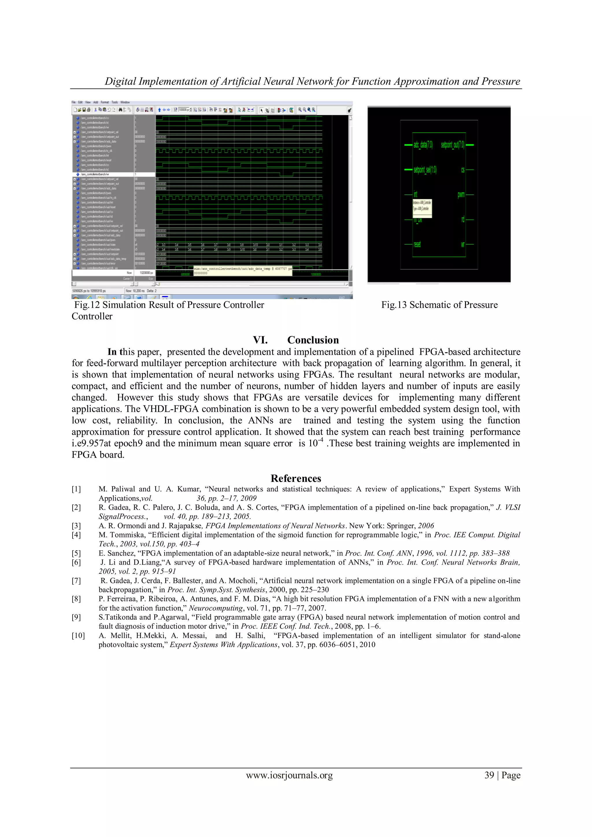 Digital Implementation of Artificial Neural Network for Function Approximation and Pressure
www.iosrjournals.org 39 | Page
Fig.12 Simulation Result of Pressure Controller Fig.13 Schematic of Pressure
Controller
VI. Conclusion
In this paper, presented the development and implementation of a pipelined FPGA-based architecture
for feed-forward multilayer perception architecture with back propagation of learning algorithm. In general, it
is shown that implementation of neural networks using FPGAs. The resultant neural networks are modular,
compact, and efficient and the number of neurons, number of hidden layers and number of inputs are easily
changed. However this study shows that FPGAs are versatile devices for implementing many different
applications. The VHDL-FPGA combination is shown to be a very powerful embedded system design tool, with
low cost, reliability. In conclusion, the ANNs are trained and testing the system using the function
approximation for pressure control application. It showed that the system can reach best training performance
i.e9.957at epoch9 and the minimum mean square error is 10-4
.These best training weights are implemented in
FPGA board.
References
[1] M. Paliwal and U. A. Kumar, “Neural networks and statistical techniques: A review of applications,” Expert Systems With
Applications,vol. 36, pp. 2–17, 2009
[2] R. Gadea, R. C. Palero, J. C. Boluda, and A. S. Cortes, “FPGA implementation of a pipelined on-line back propagation,” J. VLSI
SignalProcess., vol. 40, pp. 189–213, 2005.
[3] A. R. Ormondi and J. Rajapakse, FPGA Implementations of Neural Networks. New York: Springer, 2006
[4] M. Tommiska, “Efficient digital implementation of the sigmoid function for reprogrammable logic,” in Proc. IEE Comput. Digital
Tech., 2003, vol.150, pp. 403–4
[5] E. Sanchez, “FPGA implementation of an adaptable-size neural network,” in Proc. Int. Conf. ANN, 1996, vol. 1112, pp. 383–388
[6] J. Li and D.Liang,“A survey of FPGA-based hardware implementation of ANNs,” in Proc. Int. Conf. Neural Networks Brain,
2005, vol. 2, pp. 915–91
[7] R. Gadea, J. Cerda, F. Ballester, and A. Mocholi, “Artificial neural network implementation on a single FPGA of a pipeline on-line
backpropagation,” in Proc. Int. Symp.Syst. Synthesis, 2000, pp. 225–230
[8] P. Ferreiraa, P. Ribeiroa, A. Antunes, and F. M. Dias, “A high bit resolution FPGA implementation of a FNN with a new algorithm
for the activation function,” Neurocomputing, vol. 71, pp. 71–77, 2007.
[9] S.Tatikonda and P.Agarwal, “Field programmable gate array (FPGA) based neural network implementation of motion control and
fault diagnosis of induction motor drive,” in Proc. IEEE Conf. Ind. Tech., 2008, pp. 1–6.
[10] A. Mellit, H.Mekki, A. Messai, and H. Salhi, “FPGA-based implementation of an intelligent simulator for stand-alone
photovoltaic system,” Expert Systems With Applications, vol. 37, pp. 6036–6051, 2010
 