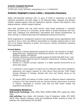 Ardeshir Haghighi-Bardineh
SC Cleared, CSCS, CCNA & CCNP
18 Tithe walk, London, NW72QA|| ahaghighi@aol.co.uk || 07828078397
Ardeshir Haghighi’s Cover Letter / Executive Summary
Highly self-motivated individual with 12 years of broad IT experience as both and
individual contributor and team leader in the following fields; hardware and software
installer, desktop support, build and deployment engineer, network field engineer, cisco
staging engineer, network support engineer.
Have both academic and real world top-tier client based experience in computer
networking. By working as a consultant, proven ability to quickly familiarise with new;
client sites, colleagues and stakeholders, technologies and industry developments, all
while working in a highly pressurised and challenging working environments.
While progressing to management positions have developed strong organisational skills
required to drive a team and different personalities to complete assigned tasks on time
and to the highest standards of quality and accuracy, thereby consistently exceeding
client expectations.
Current Status:
• Working as a network deployment engineer for Lloyds. I am working in a project
deployment team. Deploying the infrastructure devices: HP, Juniper, Cisco, APs,
Switches, Routers, and ASA etc.
• Recently, Worked as a network support engineer for North East NHS Trust. I was
providing 3rd
line support to users on networks’ infrastructure: Switches, Routers,
AP, ASA Firewalls, etc.
• Worked as a network surveyor engineer in a highly secured environment as an
active team player.
• I worked for a Cisco project in a hybrid role as a Network/ data centre installation,
deployment and support engineer for Cisco Nexus Cloud services. CIMC Project
through Milestone IT strategy. Worked with Cisco and Telecity Group as 3rd
parties in a team.
• SC cleared (MOJ) and looking to further career by obtaining network engineering
contracts in Tier One industries such as; financial services, government, insurance
or telecom. Interested in contract roles that will help further skillset and
experience and develop CV.
Technologies Worked on:
WAN Access Technology: ADSL, PSTN, MPLS, IP/MPLS MPBN, EFM, Leased Line, WAN-
COLO
LAN switching: Cisco Works, LAN Controller, Cisco IP telephone, VLANs, VTP, RSTP,
PVSTP. Ether channel. Configure, verify and troubleshoot VLANs, trunking on Cisco/ HP
switches, inter VLAN Routing, VTP and RSTP
 