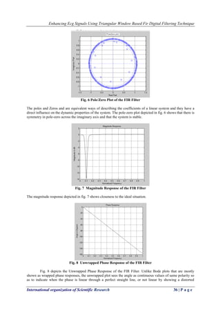 Enhancing Ecg Signals Using Triangular Window Based Fir Digital Filtering Technique
International organization of Scientific Research 36 | P a g e
Fig. 6 Pole/Zero Plot of the FIR Filter
The poles and Zeros and are equivalent ways of describing the coefficients of a linear system and they have a
direct influence on the dynamic properties of the system. The pole-zero plot depicted in fig. 6 shows that there is
symmetry in pole-zero across the imaginary axis and that the system is stable.
Fig. 7 Magnitude Response of the FIR Filter
The magnitude response depicted in fig. 7 shows closeness to the ideal situation.
Fig. 8 Unwrapped Phase Response of the FIR Filter
Fig. 8 depicts the Unwrapped Phase Response of the FIR Filter. Unlike Bode plots that are mostly
shown as wrapped phase responses, the unwrapped plot sees the angle as continuous values of same polarity so
as to indicate when the phase is linear through a perfect straight line, or not linear by showing a distorted
 