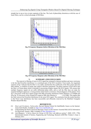 Enhancing Ecg Signals Using Triangular Window Based Fir Digital Filtering Technique
International organization of Scientific Research 37 | P a g e
straight line in one or two or more segments of the line. The Lack of phase/delay distortion as with the case of
linear filters, can be a critical advantage of FIR filters.
Fig. 9 Frequency Response (before filtration) of the FIR Filter
Fig. 10 Frequency Response (after filtration) of the FIR Filter
V. SUMMARY AND CONCLUSION
The removal or filtering of noise in ECG signal has remained a classical problem and more worrisome
is the fact that Powerline interference is a constituent part of the ECG waveform. From results, the magnitude
response of fig 7 indicates that the filter is very stable, and therefore the coefficients of the filter cannot upset the
filter stability. A condition of steady state output is therefore guaranteed. The phase response of fig 8 shows that
the filter is of linear phase which is desirable in processing complex signals like ECG signals. This ensures that
multiple frequency signals do not suffer differential phase shifts, and as well the filter does not make the
required intelligent signal tow a wrong position which leads to erroneous clinical diagnosis of the patient. From
fig. 9, the power of the ECG signal corrupt with 50Hz powerline interference before filtration is (3.438dB) and
from fig. 10, the power of the corrupt ECG signal at 50hz after filtration is (-10.53dB). This implies that
the fitter removes the Powerline Interference in the noisy ECG signal. The conclusion from the results therefore
is that Power Line Interference has been successfully and efficiently removed by the Modified Triangular
Window Based FIR filter.
REFERENCES
[1] Heart and Circulatory, Tachycardia, Harvard Medical School for InteliHealth, Source on the Internet:
Aetna Inteli Health, Available at: http://www.intelihealth.com
[2] Understanding the Heart's Electrical Messages, Source on the internet: Essential EKG (ECG) Information
For Physicians, January, 2006, Available at: http://themdsite.com
[3] Atul Bhargava; “A Survey Report for Design of FIR Filter with different method”, ISSN: 2278 –7798,
International Journal of Science, Engineering and Technology Research (IJSETR); Volume 2, Issue 2,
February 2013
 