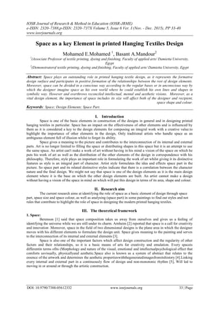 IOSR Journal of Research & Method in Education (IOSR-JRME)
e-ISSN: 2320–7388,p-ISSN: 2320–737X Volume 5, Issue 6 Ver. I (Nov. - Dec. 2015), PP 33-40
www.iosrjournals.org
DOI: 10.9790/7388-05612332 www.iosrjournals.org 33 | Page
Space as a key Element in printed Hanging Textiles Design
Mohamed E.Mohamed 1
, Basant A.Mandour2
1
(Associate Professor of textile printing, dyeing and finishing, Faculty of applied arts/ Damietta University,
Egypt
2
(Demonstratorof textile printing, dyeing and finishing, Faculty of applied arts/ Damietta University, Egypt
Abstract: Space plays an outstanding role in printed hanging textile design, as it represents the formative
design surface and participates in positive formation of the relationships between the rest of design elements.
Moreover, space can be divided in a conscious way according to the regular bases or in unconscious way by
which the designer imagine space as his own world where he could establish his own lines and shapes in
symbolic way. However and overthrows reconciled intellectual, mental and aesthetic visions. Moreover, as a
vital design element, the importance of space includes its size will affect both of the designer and recipient,
space shape and colour.
Keywords: Space; Design Elements; Space Part.
I. Introduction
Space is one of the basic elements in construction of the designs in general and in designing printed
hanging textiles in particular. Space has an impact on the effectiveness of other elements and is influenced by
them as it is considered a key to the design elements for composing an integral work with a creative value.to
highlight the importance of other elements in the design, Only traditional artists who handle space as an
ambiguous element full of illusion whilst to forget its ability.
Space gives a meaning to the picture and contributes to the interconnection of its internal and external
parts. Art is no longer limited to filling the space or distributing shapes in this space but it is an attempt to use
the same space. An artist can't make a work of art without having in his mind a vision of the space on which he
puts his work of art as well as the distribution of the other elements of the design in correspondence with his
philosophy. Therefore, style plays an important role in formulating the work of art whilst giving it its distinctive
features as style is an integral part of character. Artist style formulates the idea and effects space part in the
picture. So space part and its related distinctive styles indicate that there is a correlation between the character
nature and the final design. We might not say that space is one of the design elements as it is the main design
element where it is the base on which the other design elements are built. An artist cannot make a design
without having a vision of the space in mind on which will put this design in terms of its area, shape and colour.
II. Research aim
The current research aims at identifying the role of space as a basic element of design through space
part, space size and space colour, as well as analysing (space part) in some paintings to find out styles and not
rules that contribute to highlight the role of space in designing the modern printed hanging textiles.
III. The theoretical framework
1. Space:
Berenson [1] said that space composition takes us away from ourselves and gives us a feeling of
identifying the universe while we are still under its charm. Arnheim [2] reported that space is a call for creativity
and innovation .Moreover, space in the field of two dimensional designs is the plane area in which the designer
moves with his different elements to formulate the design unit. Space gives meaning to the painting and serves
to the interconnection of its internal and external elements [3].
Space is also one of the important factors which affect design construction and the regularity of other
factors and their relationships, so it is a basic means of arts for creativity and emulation. Every spaceis
differentin terms ofits (Morphology and nature of the visual, emotional and intellectualpsychological effect that
comforts usvisually, physicallyand aesthetic.Space also is known as a system of abstract that relates to the
essence of the artwork and determines the aesthetic propertieswiththegeneratedimagesfromitshistory [4].Linking
every internal and external part in a continuously flow of design and non-monotonic rhythm [5], Will led to
moving in or around or through the artistic construction.
 