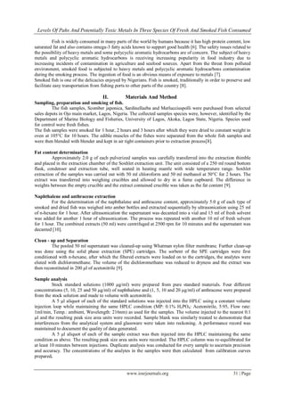 Levels Of Pahs And Potentially Toxic Metals In Three Species Of Fresh And Smoked Fish Consumed
www.iosrjournals.org 31 | Page
Fish is widely consumed in many parts of the world by humans because it has high protein content, low
saturated fat and also contains omega-3 fatty acids known to support good health [6]. The safety issues related to
the possibility of heavy metals and some polycyclic aromatic hydrocarbons are of concern. The subject of heavy
metals and polycyclic aromatic hydrocarbons is receiving increasing popularity in food industry due to
increasing incidents of contamination in agriculture and seafood sources. Apart from the threat from polluted
environment, smoked food is subjected to heavy metals and polycyclic aromatic hydrocarbons contamination
during the smoking process. The ingestion of food is an obvious means of exposure to metals [7].
Smoked fish is one of the delicacies enjoyed by Nigerians. Fish is smoked, traditionally in order to preserve and
facilitate easy transportation from fishing ports to other parts of the country [8].
II. Materials And Method
Sampling, preparation and smoking of fish.
The fish samples, Scomber japonica, Sardinellaeba and Merlucciuspolli were purchased from selected
sales depots in Ojo main market, Lagos, Nigeria. The collected samples species were, however, identified by the
Department of Marine Biology and Fisheries, University of Lagos, Akoka, Lagos State, Nigeria. Species used
for control were fresh fishes.
The fish samples were smoked for 1 hour, 2 hours and 3 hours after which they were dried to constant weight in
oven at 105°C for 10 hours. The edible muscles of the fishes were separated from the whole fish samples and
were then blended with blender and kept in air tight containers prior to extraction process[8].
Fat content determination
Approximately 2.0 g of each pulverized samples was carefully transferred into the extraction thimble
and placed in the extraction chamber of the Soxhlet extraction unit. The unit consisted of a 250 ml round bottom
flask, condenser and extraction tube, well seated in heating mantle with wide temperature range. Soxhlet
extraction of the samples was carried out with 50 ml chloroform and 50 ml methanol at 50°C for 2 hours. The
extract was transferred into weighing crucibles and allowed to dry in a fume cupboard. The difference in
weights between the empty crucible and the extract contained crucible was taken as the fat content [9].
Naphthalene and anthracene extraction
For the determination of the naphthalene and anthracene content, approximately 5.0 g of each type of
smoked and dried fish was weighed into amber bottles and extracted sequentially by ultrasonication using 25 ml
of n-hexane for 1 hour. After ultrasonication the supernatant was decanted into a vial and 15 ml of fresh solvent
was added for another 1 hour of ultrasonication. The process was repeated with another 10 ml of fresh solvent
for 1 hour. The combined extracts (50 ml) were centrifuged at 2500 rpm for 10 minutes and the supernatant was
decanted [10].
Clean - up and Separation
The pooled 50 ml supernatant was cleaned-up using Whatman nylon filter membrane. Further clean-up
was done using the solid phase extraction (SPE) cartridges. The sorbent of the SPE cartridges were first
conditioned with n-hexane, after which the filtered extracts were loaded on to the cartridges, the analytes were
eluted with dichloromethane. The volume of the dichloromethane was reduced to dryness and the extract was
then reconstituted in 200 µl of acetonitrile [9].
Sample analysis
Stock standard solutions (1000 µg/ml) were prepared from pure standard materials. Four different
concentrations (5, 10, 25 and 50 µg/ml) of naphthalene and (1, 5, 10 and 20 µg/ml) of anthracene were prepared
from the stock solution and made to volume with acetonitrile.
A 5 µl aliquot of each of the standard solutions was injected into the HPLC using a constant volume
injection loop while maintaining the same HPLC condition (MP: 0.1% H3PO4: Acetonitrile, 5:95, Flow rate:
1ml/min, Temp.: ambient, Wavelength: 216nm) as used for the samples. The volume injected to the nearest 0.1
µl and the resulting peak size area units were recorded. Sample blank was similarly treated to demonstrate that
interferences from the analytical system and glassware were taken into reckoning. A performance record was
maintained to document the quality of data generated.
A 5 µl aliquot of each of the sample extract was then injected into the HPLC maintaining the same
condition as above. The resulting peak size area units were recorded. The HPLC column was re-equilibrated for
at least 10 minutes between injections. Duplicate analysis was conducted for every sample to ascertain precision
and accuracy. The concentrations of the analytes in the samples were then calculated from calibration curves
prepared.
 