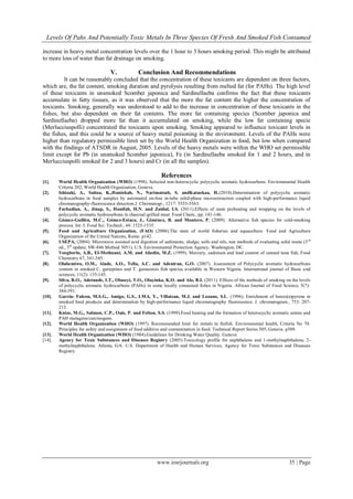 Levels Of Pahs And Potentially Toxic Metals In Three Species Of Fresh And Smoked Fish Consumed
www.iosrjournals.org 35 | Page
increase in heavy metal concentration levels over the 1 hour to 3 hours smoking period. This might be attributed
to more loss of water than fat drainage on smoking.
V. Conclusion And Recommendations
It can be reasonably concluded that the concentration of these toxicants are dependent on three factors,
which are, the fat content, smoking duration and pyrolysis resulting from melted fat (for PAHs). The high level
of these toxicants in unsmoked Scomber japonica and Sardinellaeba confirms the fact that these toxicants
accumulate in fatty tissues, as it was observed that the more the fat content the higher the concentration of
toxicants. Smoking, generally was understood to add to the increase in concentration of these toxicants in the
fishes, but also dependent on their fat contents. The more fat containing species (Scomber japonica and
Sardinellaeba) dropped more fat than it accumulated on smoking, while the low fat containing specie
(Merlucciuspolli) concentrated the toxicants upon smoking. Smoking appeared to influence toxicant levels in
the fishes, and this could be a source of heavy metal poisoning in the environment. Levels of the PAHs were
higher than regulatory permissible limit set by the World Health Organization in food, but low when compared
with the findings of ATSDR in August, 2005. Levels of the heavy metals were within the WHO set permissible
limit except for Pb (in unsmoked Scomber japonica), Fe (in Sardinellaeba smoked for 1 and 2 hours, and in
Merlucciuspolli smoked for 2 and 3 hours) and Cr (in all the samples).
References
[1]. World Health Organization (WHO) (1998). Selected non-heterocyclic polycyclic aromatic hydrocarbons. Environmental Health
Criteria 202, World Health Organization, Geneva.
[2]. Ishizaki, A., Saitoa, K.,Haniokab, N., Narimatsub, S. andKataokaa, H.(2010).Determination of polycyclic aromatic
hydrocarbons in food samples by automated on-line in-tube solid-phase microextraction coupled with high-performance liquid
chromatography-fluorescence detection.J. Chromatogr., 1217: 5555-5563.
[3]. Farhadian, A., Jinap, S., Hanifah, H.N. and Zaidul, I.S. (2011).Effects of meat preheating and wrapping on the levels of
polycyclic aromatic hydrocarbons in charcoal-grilled meat. Food Chem., pp. 141-146.
[4]. Gómez-Guillén, M.C., Gómez-Estaca, J., Giménez, B. and Montero, P. (2009). Alternative fish species for cold-smoking
process. Int. J. Food Sci. Technol., 44: 1525-1535.
[5]. Food and Agriculture Organization, (FAO) (2006).The state of world fisheries and aquaculture. Food and Agriculture
Organization of the United Nations, Rome. p142.
[6]. USEPA, (2004). Microwave assisted acid digestion of sediments, sludge, soils and oils, test methods of evaluating solid waste (3rd
ed., 3rd
update; SW-846 Method 3051), U.S. Environmental Protection Agency, Washington, DC.
[7]. Voegborlo, A.B., El-Methnani, A.M. and Abedin, M.Z. (1999). Mercury, cadmium and lead content of canned tuna fish, Food
Chemistry 67, 341-345.
[8]. Olabemiwo, O.M., Alade, A.O., Tella, A.C. and Adeniran, G.O. (2007). Assessment of Polycyclic aromatic hydrocarbons
content in smoked C. gariepinus and T. guineensis fish species available in Western Nigeria. International journal of Basic and
sciences, 11(2): 135-145.
[9]. Silva, B.O., Adetunde, I.T., Oluseyi, T.O., Olayinka, K.O. and Alo, B.I. (2011). Effects of the methods of smoking on the levels
of polycyclic aromatic hydrocarbons (PAHs) in some locally consumed fishes in Nigeria. African Journal of Food Science, 5(7):
384-391.
[10]. Garcia- Falcon, M.S.G., Amigo, G.S., LMA, Y., Villaizan, M.J. and Lozano, S.L. (1996). Enrichment of benzo(a)pyrene in
smoked food products and determination by high-performance liquid chromatography fluorescence. J. chromatogram., 753: 207-
215.
[11]. Knize, M.G., Salmon, C.P., Oais, P. and Felton, S.S. (1999).Food heating and the formation of heterocyclic aromatic amine and
PAH mutagens/carcinogens.
[12]. World Health Organization (WHO) (1997). Recommended limit for metals in finfish. Environmental health, Criteria No 70.
Principles for safety and assignment of food additive and contamination in food. Technical Report Series 505, Geneva. p309.
[13]. World Health Organization (WHO) (1984).Guidelines for Drinking Water Quality. Geneva
[14]. Agency for Toxic Substances and Diseases Registry (2005).Toxicology profile for naphthalene and 1-methylnaphthalene, 2-
methylnaphthalene. Atlanta, GA: U.S. Department of Health and Human Services, Agency for Toxic Substances and Diseases
Registry.
 