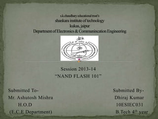 Session 2013-14
“NAND FLASH 101”
Submitted To- Submitted By-
Mr. Ashutosh Mishra Dhiraj Kumar
H.O.D 10ESIEC031
(E.C.E Department) B.Tech 4th year
 