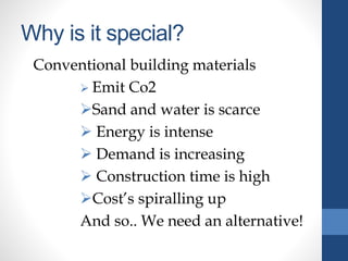 Why is it special?
Conventional building materials
 Emit Co2
Sand and water is scarce
 Energy is intense
 Demand is increasing
 Construction time is high
Cost’s spiralling up
And so.. We need an alternative!
 