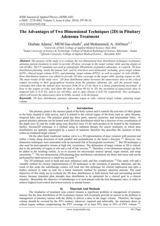 IOSR Journal of Applied Physics (IOSR-JAP)
e-ISSN: 2278-4861.Volume 5, Issue 6 (Jan. 2014), PP 49-54
www.iosrjournals.org
www.iosrjournals.org 49 | Page
The Advantages of Two Dimensional Techniques (2D) in Pituitary
Adenoma Treatment
Diabate Adama1
, MEM Gar-elnabi2
, and Mohammed, A. AliOmer2, 3
1
University of Hail, College of Applied Medical Science- Hail, KSA
2
Sudan University of Science & Technology, College of Medical Radiological Science, Khartoum – Sudan
2,3
Qassim University, College of Applied Medical Science, - Buraidah, KSA
Abstract: The purpose of the study is to evaluate the two dimensional dose distribution techniques in pituitary
adenoma patient treatment in order to provide 2D dose coverage to the target volume while sparing organs at
risk (OARs). The CT simulator was used to radiograph 300 patients of pituitary adenomas to conform 2D dose
distribution planning inside the tumour bed , and its structures were delineated; including gross target volume
(GTV), clinical target volume (CTV), and planning target volume (PTV)], as well as organs at risks (OARs) .
Dose distribution analysis was edited to provide 2D dose coverage to the target while sparing organs at risk.
The main results of the study were, 2D dose distribution plans increases the unnecessary dose to the critical
organs according to their geographical location from the pituitary adenoma site, and the present study ,
concludes that when the tumour dose increases from 45 to 55 Gy there is a linear proportional increment of
dose to the organs at risks, and when the dose is about 60 Gy in 2D, the increment of unnecessary dose to
temporal lobe is 0.31 Gy, and to eye is0.34Gy, and to optic chiasm is 0.42 Gy respectively .New techniques,
which will lessen the unnecessary dose to OARs, needed to be developed .
Keywords: 2D dose distribution, pituitary adenoma, organ at risks, clinical target volume, planning target
volume.
I. Introduction
The pituitary gland is the maestro gland of the body system and it controls the activities of other glands
in the body situated in sella turcica, and it is related to the critical organs of the brain such as: optic chiasma,
temporal lobe, and eye. The pituitary gland has three parts, anterior, posterior, and intermediate lobes. In
general pituitary adenoma can be treated with (2D) dose distribution which has a function of two coordination of
the depth (axis X) and the width along scan direction (axis Y) for each product to be treated in the irradiation
facility, because2D technique is a method using in radiation therapy for cancer treatment; in which dose
distributions are spatially represented by a source of radiation; therefore this describes the variation of dose
within an irradiated target volume (1)
.
On the other hand, traditional isodose curve is a 2D representation of dose variation with position and
within a beam along directions of both parallel and perpendicular to the beam‟s direction (2)
. However, two
dimension techniques were associated with an increased risk of locoregional recurrence (3)
. But 2D technique is
also used for post-operative lesions at high risk, recurrences. The delineation of target volume in 2D is critical,
due to the proximity of organs at risk and a risk of late toxicity (4)
. Therefore, a two dimension margin can then
be added to the resulting outline, so as to account for microscopic tumour spread, organ motion, and setup
uncertainty (5)
. The two dimensional (2D) planning dose distribution calculations are faster and easier and can be
performed by hand moreover is much less accurate (6)
.
The 2D technique used in head and neck influences early and late complications (7).
This study will add a
valuable method for clinical implementation of 2D techniques in the treatment of pituitary adenoma; and the
result of this study the radiotherapy centers will look into this technique for clinical implication and open a
further research in order to seek for a better treatment method for pituitary adenoma patients. The main
objectives of this study are to evaluate the 2D dose distributions in both tumour bed and surrounding normal
tissues, because treatment plan attempts dose distribution to be optimized for a clinical goal in a clinical
situation. Meanwhile the objective of radiotherapy is to treat patient with the best therapeutic ratio, in order to
achieve highest local control and lowest toxicity to normal tissues.
II. Materials And Methods
The irradiation of treatment area control remains a significant problem in management of pituitary
tumour, but the dose distribution of 2D in pituitary tumour will eventually provide an answer to the problem in
management of pituitary tumour with the ability to deliver a dose to the target volume. Therefore, the target
volume should be covered by the 95% isodose; wherever, required and achievable, the minimum doses to
critical organs without compromising the PTV coverage of at least 95% dose to 95% of PTV volume (8)
.
 