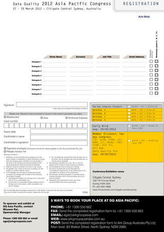 Data Quality                                 2012 Asia Pacific Congress                                                                             REGISTRATION
              27 - 29 March 2012 : Citigate Central Sydney, Australia

                                                                                                                                                                                   ark-Web




                                                                                                                                                                                                               Workshops (select a / b / C / D )
                                                                                                                                                                                         Congress-
                                                                                                                                                                                                 please tick
                                                                        Given name                             surname                         Job title                Email address

                                           Delegate 1                                                                                                                                    o                     o
                                           Delegate 2                                                                                                                                    o                     o
                                           Delegate 3                                                                                                                                    o                     o
                                           Delegate 4                                                                                                                                    o                     o
                                           Delegate 5                                                                                                                                    o                     o
                                           Delegate 6                                                                                                                                    o                     o
                                           Delegate 7                                                                                                                                    o                     o
                                           Delegate 8                                                                                                                                    o                     o

Signature
                                                                                                                                    Two-day Congress Standard             $1595 + GSt = $1754.50
                                                                             I have read and accepted the booking conditions
                                                                                                                                    Workshop    A                         $695 + GSt = $764.50
        Please note: Payment must be received in full prior to the event to guarantee your place                                    Workshop    B                         $695 + GSt = $764.50
o Mastercard                                                                                                                        Workshop    C                         $695 + GSt = $764.50
                                                         o Visa                                 o American Express
                                                                                                                                    Workshop    D                         $695 + GSt = $764.50
Card number

                                                                                                                                    Early Bird                             $1395 + GSt = $1534.50
                                                                                                                                                                           Save $200
                                                                                                                                    exp: 24/02/2012
Expiry date
                                                                                                                                    Member Discount: Two-
Cardholder’s name                                                                                                                   day Congress
                                                                                                                                    IIM, IAIDQ, RIMPA, ACS,                $1276 + GSt = $1403.60
Cardholder’s signature                                                                                                              DAMA, EII, MAANZ, tDWI,                Save 20%
                                                                                                                                    tCANZ, AStC vIC,
o Payment enclosed (Cheques should be made payable to Ark Group Australia Pty Ltd)                                                  AStC NSW,
o Please invoice me                                                                                                                 Data Quality Pro
Booking conditions                                                                                                                  exp: 24/02/2012
1. Bookings can be submitted at any stage prior to the                  ƒ   For cancellations received less than 30 days prior to
   event, subject to availability. A limited allocation is being            the event, the full delegate rate must be paid and no
   held and booking early is therefore recommended. In                      refunds will be available.
   the event of the booking not being accepted by Ark              5.   All bookings submitted by e-mail, fax, or over the
   Group Australia the total amount will be refunded.                   telephone are subject to these booking conditions.
2. Payment must be received in full prior to the course.           6.   All cancellations must be received in writing.
3. All speakers are correct at the time of printing, but are       7.   Ark Group Australia will not be held liable for
   subject to variation without notice.                                 circumstances beyond their control which lead to the
4. If the delegate cancels after the booking has been                   cancellation or variation of the programme.                 Conference/Exhibition venue
   accepted, the delegate will be liable to the following          8.   All bookings, whether Australian or overseas will be
   cancellation charges:                                                charged Australian GST at the prevailing rate at the
   ƒ Cancellations notified over 45 days prior to the event             time of booking.                                            Citigate Central, Sydney
        will not incur a cancellation fee.                         9.   Delegates are responsible for their own travel,             169-179 Thomas Street
   ƒ In the event of a cancellation being between 45 and                accommodation and visa requirements.
        30 days prior to the event, a 20% cancellation fee                                                                          Sydney NSW 2000
        will be charged.
                                                                                                                                    Ph: (02) 9281 6888
We occasionally allow reputable companies to mail details of products we feel may be of interest.                                   www.mirvachotels.com/citigate-central-sydney
If you do not wish to receive this service, please tick this box q                                                       E056


                                                                            5 Ways to book your PlaCE at DQ asia PaCiFiC:
to sponsor and exhibit at
DQ asia Pacific, contact                                                    PhonE: +61 1300 550 662
bhuwan rai,
sponsorship manager                                                         Fax: Send the completed registration form to +61 1300 550 663
                                                                            Email: aga@arkgroupasia.com
Phone 1300 550 662 or email                                                 WEb: www.arkgroupaustralia.com.au
aga@arkgroupasia.com
                                                                                                       www.dqasiapacific.com
                                                                            Post: Send the completed registration form to Ark Group Australia Pty Ltd,
                                                                            Main level, 83 Walker Street, North Sydney, NSW 2060
 