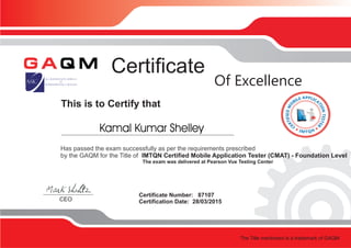 This is to Certify that
Certificate
Certificate Number: 87107
Certification Date: 28/03/2015CEO
Of Excellence
Has passed the exam successfully as per the requirements prescribed
by the GAQM for the Title of IMTQN Certified Mobile Application Tester (CMAT) - Foundation Level
The exam was delivered at Pearson Vue Testing Center
The Title mentioned is a trademark of GAQM
Kamal Kumar Shelley
 