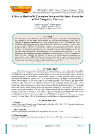 ISSN (e): 2250 – 3005 || Volume, 05 || Issue, 08 ||August – 2015 ||
International Journal of Computational Engineering Research (IJCER)
www.ijceronline.com Open Access Journal Page 30
Effects of Metakaolin Content on Fresh and Hardened Properties
of Self Compacted Concrete
Sanjeev Kumar1,
Rinku Saini
1
Student of M.Tech, RPIIT Karnal,India
2
Assistant Professor, RPIIT Karnal,India
I. INTRODUCTION
The self compacting concrete is that which gets compacted due to its self weight and is deaerated (no
entrapped air) almost completely while flowing in the formwork. In densely reinforced structural members, it
fills completely all the voids and gaps and maintains nearly horizontal concrete level after it is placed. It consists
of same components as conventionally vibrated normal concrete i.e. cement, aggregates, water, additives or
admixtures. Self-compacting concrete (SCC) is an innovative concrete that does not requires vibration for
placing and compaction. It is able to flow under its own weight, completely filling formwork and achieving full
compaction, even in the presence of congested reinforcement. Self-compacting concrete (SCC) offers various
advantages in the construction process due to its improved quality, and productivity. SCC has higher powder
content and a lower coarse aggregate volume ratio as compared to normally vibrated concrete (NVC) in order to
ensure SCC‟s filling ability, passing ability and segregation resistance. If only cement is used in SCC, it
becomes high costly, susceptible to be attack and produces much thermal crack. Okamura was proposed the
necessity of this type of concrete in 1986. Study of this type of concrete with fundamental study on the
workability of concrete, were carried out by Maekawa and Ozawa at the University of Tokyo.
It is therefore necessary to replace some of the cement by additives, to achieve an economical and durable
concrete. This study aims to focus on the possibility of use of Metakaolin to improve the properties of SCC.
II. METHODOLOGY
2.1 Material
Cement: The ordinary Portland cement 43 grade used, conforming to IS: 8112 – 1989. The color of cement was
uniform gray with light greenish shade.
2.1.1 Fine Aggregates
The locally available river sand used as fine aggregates of size less than 4.75 mm.
2.1.2 Coarse aggregates
The locally available course aggregates having size 20 mm used. The shape of the course aggregates was
rounded.
ABSTRACT
Self-compacting concrete (SCC) is an innovative concrete that does not requires vibration for placing
and compaction. SCC has higher powder content and a lower coarse aggregate volume ratio as
compared to normally vibrated concrete. If only cement is used in SCC, it becomes high costly,
susceptible to be attack and produces much thermal crack. Therefore it is necessary to replace some
of the cement by additives like Metakaolin to achieve an economical and durable concrete.
Metakaolin (MK) is a pozzolanic material. It is a dehydroxylated form of the clay mineral kaolinite. It
is obtained by calcination of kaolinitic clay at a temperature between 500°C and 800°C. Kaolin is a
fine, white, clay mineral that has been traditionally used in the manufacture of porcelain. A SSC mix
prepaid with the replacement of cement by metakaolin in different ratios (5%, 10%, 15% and 20%).
Slump flow and V- Funnel time increase with increase in the percentage of metakaolin and
mechanical properties of SCC like Compressive strength, split tensile strength and elastic modulus of
SCC decreases with increases in percentage of metakaolin at the age of 7 days and 28 days but
increases with increases in percentage of metakaolin at the age of 90 days.
 
