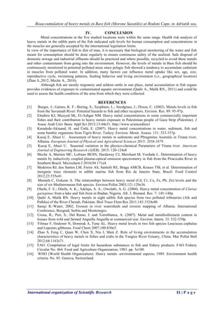 Bioaccumulation of heavy metals in Bass fish (Morone Saxatilis) at Rodoni Cape, in Adriatik sea,
International organization of Scientific Research 31 | P a g e
IV. CONCLUSION
Metal concentrations in the five studied locations were within the same range. Health risk analysis of
heavy metals in the edible parts of the fish indicated safe levels for human consumption and concentrations in
the muscles are generally accepted by the international legislation limits.
In view of the importance of fish to diet of man, it is necessary that biological monitoring of the water and fish
meant for consumption should be done regularly to ensure continuous safety of the seafood. Safe disposal of
domestic sewage and industrial effluents should be practiced and where possible, recycled to avoid these metals
and other contaminants from going into the environment. However, the levels of metals in Bass fish should be
continuously monitored in potential polluted areas since pelagic fish showed a tendency to accumulate cadmium
in muscles from polluted water. In addition, many factors can influence metal uptake like sex, age, size,
reproductive cycle, swimming patterns, feeding behavior and living environment (i.e., geographical location)
(Zhao S.,2012; Meche A., 2010).
Although fish are mostly migratory and seldom settle in one place, metal accumulation in fish organs
provides evidences of exposure to contaminated aquatic environment (Qadir A., Malik RN., 2011) and could be
used to assess the health condition of the area from which they were collected.
REFERENCES
[1] Burger, J.; Gaines, K. F.; Boring, S.; Syephans, L.; Snodgrass, J.; Dixon, C. (2002). Metals levels in fish
from the Savannah River: Potential hazards to fish and other receptors. Environ. Res. 89: 95-97p.
[2] Elnabris KJ, Muzyed SK, El-Ashgar NM. Heavy metal concentrations in some commercially important
fishes and their contribution to heavy metals exposure in Palestinian people of Gaza Strip (Palestine). J
Assoc Arab Univ Basic Appl Sci 2013;13:44e51. http://www.sciencedirect
[3] Karadede-Akinand, H. and Ünlü, E. (2007). Heavy metal concentrations in water, sediment, fish and
some benthic organisms from Tigris River, Turkey. Environ. Monit. Assess. 131: 323-337p.
[4] Kucaj E, Abazi U. Assessment of heavy metals in sediments and Phragmites Australis in Tirana river,
Albania. European Journal of Physical and Agricultural Sciences 2015: 2056-5879 .
[5] Kucaj E, Abazi U. Seasonal variation in the physico-chemical Parameters of Tirana river. American
Journal of Engineering Research (AJER). 2015: 120-124e8
[6] Meche A, Martins MC, Lofrano BESN, Hardaway CJ, Merchant M, Verdade L. Determination of heavy
metals by inductively coupled plasma-optical emission spectrometry in fish from the Piracicaba River in
Southern Brazil. Microchem J 2010;94:171e4.
[7] Medeiros RJ, dos Santos LM, Freire AS, Santelli RE, Braga AMCB, Krauss TM, et al. Determination of
inorganic trace elements in edible marine fish from Rio de Janeiro State, Brazil. Food Control
2012;23:535e41.
[8] Mustafa C, Guluzar A. The relationships between heavy metal (Cd, Cr, Cu, Fe, Pb, Zn) levels and the
size of six Mediterranean fish species. Environ Pollut 2003;121:129e36.
[9] Olaifa, F. E.; Olaifa, A. K.; Adelaja, A. A.; Owolabi, A. G. (2004). Heavy metal concentration of Clarias
gariepinus from a lake and fish from in Ibadan, Nigeria. Afr. J. Biomed. Res. 7: 145-148p.
[10] Qadir A, Malik RN. Heavy metals in eight edible fish species from two polluted tributaries (Aik and
Palkhu) of the River Chenab, Pakistan. Biol Trace Elem Res 2011;143:1524e40.
[11] Saraçi R.-Water; 2002; Erosion in river watersheds and erosion mapping of Albania. International
Conference, Beograd, Serbia and Montenegro.
[12] Urena, R.; Peri, S.; Del Ramo, J. and Torreblanca, A. (2007). Metal and metalloithionein content in
tissues from wild and farmed Anguilla Anguilla at commercial size. Environ. Intern. 33: 532-539p.
[13] Yilmaz F, Ozdemir N, Demirak A, Tuna AL. Heavy metal levels in two fish species Leuciscus cephalus
and Lepomis gibbosus. Food Chem 2007;100:830e5.
[14] Zhao S, Feng C, Quan W, Chen X, Niu J, Shen Z. Role of living environments in the accumulation
characteristics of heavy metals in fishes and crabs in the Yangtze River Estuary, China. Mar Pollut Bull
2012;64:1163e71.
[15] FAO. Compilation of legal limits for hazardous substances in fish and fishery products. FAO Fishery
Circular No. 464. Food and Agriculture Organization; 1983. pp. 5e100.
[16] WHO (World Health Organization). Heavy metals -environmental aspects; 1989. Environment health
criteria. No. 85. Geneva, Switzerland.
 