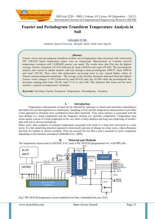 ISSN (e): 2250 – 3005 || Volume, 05 || Issue, 09 ||September – 2015 ||
International Journal of Computational Engineering Research (IJCER)
www.ijceronline.com Open Access Journal Page 21
Fourier and Periodogram Transform Temperature Analysis in
Soil
Afolabi O.M.
Adekunle Ajasin University, Akungba Akoko, Ondo state Nigeria
I. Introduction
Temperature measurement on land can be affected by sideways or lateral and subsurface disturbances
and field soils are heterogeneous in constituents. Sampling of soil and the temperature measurement in provides
a best approach to eliminate error contribution from other materials. Time series analysis is associated with the
time domain (i.e. trend component) and the frequency domain (i.e. periodic component). Temperature time
series mainly consist of Trend component in the very short or daily duration and long run comprising of months’
data with not so obvious periodicity.
Many years’ data comprise of seasonal temperature associated with trend or a long term movement in a time
series. It is the underlying direction (upward or downward) and rate of change in a time series, when allowance
has been for random or chaotic residuals. They can account for less than a year’s seasonal or cyclic component
depending on the duration considered (Abdullah et al., 2009).
II. Material and Methods
The temperature sensor used is LM35DZ, P.I.C used is PIC18F4520 (programmed in C with MPLAB).
Fig.1 PIC18F4520 temperature circuit modified from http://embedded-lab.com, 2015.
LM7805
9v DC
INPUT
1P3
Abstract
Fourier series and periodogram transform of three set of temperature data measured with constructed
PIC 18F4520 based temperature meter were as interpreted. Measurement of 5-minute interval
temperature variation with 3 LM34DZ sensors was made. The results show that Clay has the highest
average Fourier transform (32.472) followed by loam (30.624) and sand (29.428). The periodogram
analysis also varied in similar manner with clay having a mean periodogram 1899.97, loam 1694.84
and sand 1561.03. These show that temperature increasing most in clay caused higher values of
Fourier and periodogram transforms. The average of the absolute deviation indicated loam has highest
Fourier series changes (1.497) followed by sand (0.678) and clay (0.598) while the periodogram has
deviation ranging from loam 165.48, sand 71.31 to clay 0.60. This indicates that loam soil has most
sensitive response to temperature variations.
Keywords: Soil Data, Fourier Transform, Temperature, Periodogram, Variation.
 