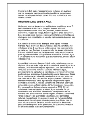 Central e do Sul, estão necessariamente incluídas em qualquer
grande estratégia, exactamente pela abundância que possuem
desses bens imprescindíveis para o futuro da humanidade e da
vida no planeta.
O NOVO DISCURSO SOBRE A ÁGUA
O discurso sobre a água mudou rapidamente nos últimos anos. O
bem abundante e sem valor, "insípido, inodoro e incolor",
rapidamente tornou-se "ouro azul, escasso, dotado de valor
económico, objecto de cobiça, factor de guerras entre as nações".
Esse discurso não é ingénuo, e exige um difícil discernimento para
distinguir o que é realidade e o que são os interesses daqueles que
o produzem.
Em primeiro é necessária a distinção entre água e recursos
hídricos. Água é um bem da natureza que está no planeta há mil
milhões de anos. É o ambiente onde surgiu a vida e componente
de cada ser vivo. Por isso, o supremo valor da água é o biológico.
Recurso hídrico é a parcela da água usada pelos seres humanos
para alguma actividade, principalmente económica. Portanto, água
é um conceito muito mais amplo que recurso hídrico, embora sejam
indissociáveis.
A questão é que o uso da água hoje é muito mais intenso que em
algumas décadas atrás. Hoje, a média mundial é que da água doce
utilizada, 70% destinam-se para agricultura, 20% para indústria e
10% para o consumo humano. Esse uso intenso da água,
principalmente na agricultura e na indústria, ocorre num ritmo mais
acelerado que a reposição feita pelo ciclo natural das águas. Dessa
forma, muitos mananciais estão sendo eliminados pelo sobre uso
que deles se faz. Pior, ao devolver a água para seu ciclo natural,
ela vem contaminada pelos agro-tóxicos da agricultura e pela
química da indústria. A falta de saneamento ambiental, sobretudo
em países pobres, colabora para a contaminação dos mananciais.
Em consequência, hoje no planeta, segundo a ONU, 1,2 mil
milhões de pessoas não têm acesso à água potável e 2,4 mil
milhões não têm acesso ao saneamento. O impacto na saúde
humana e no meio ambiente é uma tragédia. Portanto, a chamada
"crise da água" é de quantidade e qualidade, não por razões
naturais, mas pelo uso irresponsável que o ser humano dela faz.
Agrava-se ainda mais essa situação quando a ambição, visando
usos futuros privados da água, também a privatiza. A escassez
produzida então passa a ser quantitativa, ou qualitativa, ou social,
ou em todos esses níveis simultaneamente.
 