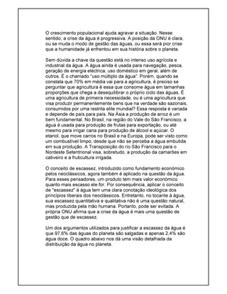 O crescimento populacional ajuda agravar a situação. Nesse
sentido, a crise da água é progressiva. A posição da ONU é clara,
ou se muda o modo de gestão das águas, ou essa será pior crise
que a humanidade já enfrentou em sua história sobre o planeta.
Sem dúvida a chave da questão está no intenso uso agrícola e
industrial da água. A água ainda é usada para navegação, pesca,
geração de energia eléctrica, uso doméstico em geral, além de
outros. É o chamado "uso múltiplo da água". Porém, quando se
constata que 70% em média vai para a agricultura, é preciso se
perguntar que agricultura é essa que consome água em tamanhas
proporções que chega a desequilibrar o próprio ciclo das águas. É
uma agricultura de primeira necessidade, ou é uma agricultura que
visa produzir permanentemente bens que na verdade são sazonais,
consumidos por uma restrita elite mundial? Essa resposta é variada
e depende de país para país. Na Ásia a produção de arroz é um
bem fundamental. No Brasil, na região do Vale do São Francisco, a
água é usada para produção de frutas para exportação, ou até
mesmo para irrigar cana para produção de álcool e açúcar. O
etanol, que move carros no Brasil e na Europa, pode ser visto como
um combustível limpo, desde que não se perceba a água embutida
em sua produção. A Transposição do rio São Francisco para o
Nordeste Setentrional visa, sobretudo, a produção da camarões em
cativeiro e a fruticultura irrigada.
O conceito de escassez, introduzido como fundamento económico
pelos neoclássicos, agora também é aplicado na questão da água.
Para esses pensadores, um produto tem mais valor económico
quanto mais escasso ele for. Por consequência, aplicar o conceito
de "escassez" à água tem uma clara conotação ideológica dos
princípios liberais dos neoclássicos. Entretanto, no tocante à água,
sua escassez quantitativa e qualitativa não é uma questão natural,
mas produzida pela mão humana. Portanto, pode ser evitada. A
própria ONU afirma que a crise da água é mais uma questão de
gestão que de escassez.
Um dos argumentos utilizados para justificar a escassez da água é
que 97,6% das águas do planeta são salgadas e apenas 2,4% são
água doce. O quadro abaixo nos dá uma visão detalhada da
distribuição da água no planeta.
 