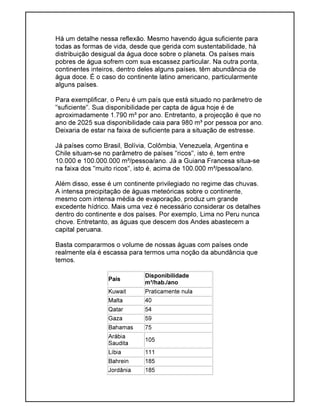 Há um detalhe nessa reflexão. Mesmo havendo água suficiente para
todas as formas de vida, desde que gerida com sustentabilidade, há
distribuição desigual da água doce sobre o planeta. Os países mais
pobres de água sofrem com sua escassez particular. Na outra ponta,
continentes inteiros, dentro deles alguns países, têm abundância de
água doce. É o caso do continente latino americano, particularmente
alguns países.
Para exemplificar, o Peru é um país que está situado no parâmetro de
"suficiente". Sua disponibilidade per capta de água hoje é de
aproximadamente 1.790 m³ por ano. Entretanto, a projecção é que no
ano de 2025 sua disponibilidade caia para 980 m³ por pessoa por ano.
Deixaria de estar na faixa de suficiente para a situação de estresse.
Já países como Brasil, Bolívia, Colômbia, Venezuela, Argentina e
Chile situam-se no parâmetro de países "ricos", isto é, tem entre
10.000 e 100.000.000 m³/pessoa/ano. Já a Guiana Francesa situa-se
na faixa dos "muito ricos", isto é, acima de 100.000 m³/pessoa/ano.
Além disso, esse é um continente privilegiado no regime das chuvas.
A intensa precipitação de águas meteóricas sobre o continente,
mesmo com intensa média de evaporação, produz um grande
excedente hídrico. Mais uma vez é necessário considerar os detalhes
dentro do continente e dos países. Por exemplo, Lima no Peru nunca
chove. Entretanto, as águas que descem dos Andes abastecem a
capital peruana.
Basta compararmos o volume de nossas águas com países onde
realmente ela é escassa para termos uma noção da abundância que
temos.
País
Disponibilidade
m³/hab./ano
Kuwait Praticamente nula
Malta 40
Qatar 54
Gaza 59
Bahamas 75
Arábia
Saudita
105
Líbia 111
Bahrein 185
Jordânia 185
 