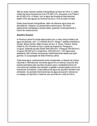 São as duas maiores vazões hidrográficas da face da Terra. A vazão
média da bacia Amazónica é de 212.000 m³/s, enquanto a do Prata é
de 42.400 m³/s. O Brasil, com a água da Amazónia Internacional,
detêm 53% das águas da América do Sul e 13,8 do total mundial.
Estas duas bacias hidrográficas, além de oferecer água doce em
abundância, integram os países latino-americanos. Se forem
sabiamente manejadas e preservadas, garantem tranquilamente o
futuro de nossos povos.
Aquífero Guarani
A América Latina foi ainda abençoada com o maior lençol freático de
água do planeta, com 1,2 milhões de km². Atinge 7 estados brasileiros
(Goiás, Minas Gerais, Mato Grosso do Sul, S. Paulo, Paraná, Santa
Catarina, Rio Grande do Sul) e parte da Argentina, Paraguai e
Uruguai. Estende-se pelo Brasil (840.000 km²), Paraguai (58.500 km²),
Uruguai (58.500 km²) e Argentina, (255.000 km²). Tem água para
abastecer 360 milhões de pessoas indefinidamente desde que bem
gerindo. É a população de toda América Latina.
Toda essa água, praticamente ainda inexplorada, é objecto de cobiça
nacional e internacional. Somente agora há um esforço conjunto dos
países banhados pelo aquífero Guarani para o estabelecimento de
uma série de medidas que facilitem a gestão e preservação comum do
manancial. Entretanto, a abundância de água do aquífero também traz
ambições. As grandes transnacionais da água já buscam colocar-se
no espaço do aquífero e reservar seu quinhão em vista do futuro.
 