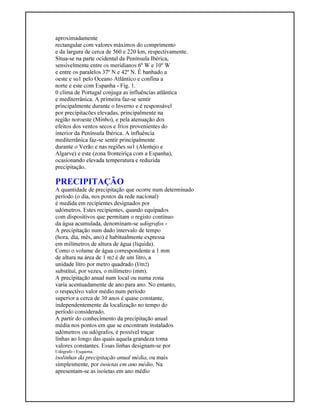 aproximadamente
rectangular com valores máximos do comprimento
e da largura de cerca de 560 e 220 km, respectivamente.
Situa-se na parte ocidental da Península Ibérica,
sensivelmente entre os meridianos 6º W e 10º W
e entre os paralelos 37º N e 42º N. É banhado a
oeste e su1 pelo Oceano Atlântico e confina a
norte e este com Espanha - Fig. 1.
0 clima de Portugal conjuga as influências atlântica
e mediterrânica. A primeira faz-se sentir
principalmente durante o Inverno e é responsável
por precipitacões elevadas, principalmente na
região noroeste (Minho), e pela atenuação dos
efeitos dos ventos secos e frios provenientes do
interior da Península Ibérica. A influência
mediterrânica faz-se sentir principalmente
durante o Verão e nas regiões su1 (Alentejo e
Algarve) e este (zona fronteiriça com a Espanha),
ocasionando elevada temperatura e reduzida
precipitação.
PRECIPITAÇÃO
A quantidade de precipitação que ocorre num determinado
período (o dia, nos postos da rede nacional)
é medida em recipientes designados por
udómetros. Estes recipientes, quando equipados
com dispositivos que permitam o registo contínuo
da água acumulada, denominam-se udógrafos -
A precipitação num dado intervalo de tempo
(hora, dia, mês, ano) é habitualmente expressa
em milímetros de altura de água (líquida).
Como o volume de água correspondente a 1 mm
de altura na área de 1 m2 é de um litro, a
unidade litro por metro quadrado (l/m2)
substitui, por vezes, o milímetro (mm).
A precipitação anual num local ou numa zona
varia acentuadamente de ano para ano. No entanto,
o respectivo valor médio num período
superior a cerca de 30 anos é quase constante,
independentemente da localização no tempo do
período considerado.
A partir do conhecimento da precipitação anual
média nos pontos em que se encontram instalados
udómetros ou udógrafos, é possível traçar
linhas ao longo das quais aquela grandeza toma
valores constantes. Essas linhas designam-se por
Udógrafo - Esquema.
isolinhas da precipitação anual média, ou mais
simplesmente, por isoietas em ano médio. Na
apresentam-se as isoietas em ano médio
 