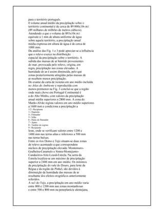 para o território português.
0 volume anual médio da precipitação sobre o
território continental é de cerca de 89 000x106 m3
(89 milhares de milhões de metros cúbicos).
Atendendo a que o volume de 893x106 m3
equivale a 1 mm de altura uniforme de água
sobre aquele território, a precipitação anual
média expressa em altura de água é de cerca de
1000 mm.
Da análise das Fig. 1 e 3 pode apreciar-se a influência
que o relevo exerce na distribuição
espacial da precipitação sobre o território. A
subida das massas de ar húmido provenientes
do mar, provocada pelo relevo, origina, em
regra, precipitação nas zonas elevadas. A
humidade do ar é assim diminuída, pelo que
zonas posteriormente atingidas pelas massas de
ar recebem menor precipitação.
Do exame da carta de isoietas em ano médio incluída
no Atlas do Ambiente e reproduzida com
menos pormenor na Fig. 3 conclui-se que a região
onde mais chove em Portugal Continental é
a do Alto Minho, com valores da precipitação
anual média superiores a 2800 mm. A zona do
Marão-Alvão regista valores em ano médio superiores
a 1600 mm e condiciona a precipitação a
1/2 - Recipiente
3 - Depósito
4 - Flutuador
5 - Sifão
6 - Haste do flutuador
7 - Aparo
8 - Tambor do registo
9 - Recipiente
leste, onde se verificam valores entre 1200 e
1400 mm nas terras altas e inferiores a 500 mm
nas terras baixas.
Entre os rios Domo e Tejo situam-se duas zonas
de relevo acentuado a que correspondem
núcleos de precipitação elevada: Montemuro-
Gralheira-Caramulo e Sintra-Montejunto-
Candeeiros-Aire-Lousã-Estrela. Na serra da
Estrela localiza-se um máximo de precipitação
superior a 2400 mm em ano médio. Os mínimos
de precipitação do vale do Douro, para leste da
Régua e da região de Pinhel, são devidos à
diminuição de humidade das massas de ar
resultante dos efeitos orográficos anteriormente
referidos.
A su1 do Tejo, a precipitação em ano médio varia
entre 800 e 1200 mm nas zonas montanhosas
e entre 500 e 800 mm na peneplanície alentejana,
 