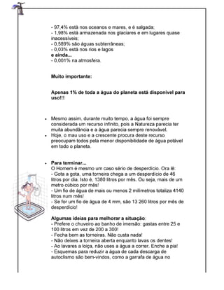 - 97,4% está nos oceanos e mares, e é salgada;
- 1,98% está armazenada nos glaciares e em lugares quase
inacessíveis;
- 0,589% são águas subterrâneas;
- 0,03% está nos rios e lagos
e ainda...
- 0,001% na atmosfera.
Muito importante:
Apenas 1% de toda a água do planeta
uso!!!
• Mesmo assim, durante muito tempo, a água foi sempre
considerada um recurso infinito, pois a Natureza parecia ter
muita abundância e a água
• Hoje, o mau uso e a crescente procura deste recurso
preocupam todos pela menor disponibilidade de água potável
em todo o planeta.
• Para terminar...
O Homem é mesmo um caso sério de desperdício. Ora lê:
- Gota a gota, uma torneir
litros por dia. Isto é, 1380 litros por mês. Ou seja, mais de um
metro cúbico por mês!
- Um fio de água de mais ou menos 2 milímetros totaliza 4140
litros num mês!
- Se for um fio de água de 4 mm, são 13 260 litros por mês de
desperdício!
Algumas ideias para melhorar a situação
- Prefere o chuveiro ao banho de imersão: gastas entre 25 e
100 litros em vez de 200 a 300!
- Fecha bem as torneiras. Não custa nada!
- Não deixes a torneira aberta enquanto lavas os dentes!
- Ao lavares a loiça, não uses a água a correr. Enche a pia!
- Esquemas para reduzir a água de cada descarga de
autoclismo são bem
97,4% está nos oceanos e mares, e é salgada;
1,98% está armazenada nos glaciares e em lugares quase
0,589% são águas subterrâneas;
0,03% está nos rios e lagos
0,001% na atmosfera.
Muito importante:
as 1% de toda a água do planeta está disponível para
Mesmo assim, durante muito tempo, a água foi sempre
considerada um recurso infinito, pois a Natureza parecia ter
muita abundância e a água parecia sempre renovável.
Hoje, o mau uso e a crescente procura deste recurso
preocupam todos pela menor disponibilidade de água potável
em todo o planeta.
O Homem é mesmo um caso sério de desperdício. Ora lê:
Gota a gota, uma torneira chega a um desperdício de 46
litros por dia. Isto é, 1380 litros por mês. Ou seja, mais de um
metro cúbico por mês!
Um fio de água de mais ou menos 2 milímetros totaliza 4140
Se for um fio de água de 4 mm, são 13 260 litros por mês de
Algumas ideias para melhorar a situação:
Prefere o chuveiro ao banho de imersão: gastas entre 25 e
100 litros em vez de 200 a 300!
Fecha bem as torneiras. Não custa nada!
Não deixes a torneira aberta enquanto lavas os dentes!
ares a loiça, não uses a água a correr. Enche a pia!
Esquemas para reduzir a água de cada descarga de
autoclismo são bem-vindos, como a garrafa de água no
1,98% está armazenada nos glaciares e em lugares quase
está disponível para
Mesmo assim, durante muito tempo, a água foi sempre
considerada um recurso infinito, pois a Natureza parecia ter
parecia sempre renovável.
preocupam todos pela menor disponibilidade de água potável
O Homem é mesmo um caso sério de desperdício. Ora lê:
a chega a um desperdício de 46
litros por dia. Isto é, 1380 litros por mês. Ou seja, mais de um
Um fio de água de mais ou menos 2 milímetros totaliza 4140
Se for um fio de água de 4 mm, são 13 260 litros por mês de
Prefere o chuveiro ao banho de imersão: gastas entre 25 e
Não deixes a torneira aberta enquanto lavas os dentes!
ares a loiça, não uses a água a correr. Enche a pia!
Esquemas para reduzir a água de cada descarga de
vindos, como a garrafa de água no
 
