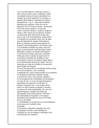 cota é transformada em caudal por recurso a
uma curva de vazão, que se estabelece a partir
da medição directa de valores simultâneos do
caudal e da cota da superfície livre da água. A
medição desta última é realizada em estações
hidrométricas - Fig. 6 - onde estão instalados
aparelhos que registam o valor da cota da
superfície livre ao longo do tempo - limnígrafos.
Com base nesses registos e na curva de
vazão, é possível calcular o caudal ao longo do
tempo e obter valores do escoamento (volume
escoado) num dado intervalo de tempo (dia,
mês ou ano) e do correspondente caudal médio.
A avaliação do escoamento num curso de água
que não disponha de estações hidrométricas
pode ser realizada a partir da precipitação na
respectiva bacia hidrográfica e de relações entre
os escoamentos medidos em outros cursos de
água e as precipitacões que lhes deram origem,
deduzidas com base em estudos hidrológicos.
É assim possível traçar, para todo o território,
linhas que unem os pontos de igual valor do
escoamento produzido por unidade de área
(escoamento expresso em altura de água) duran-
te um determinado intervalo de tempo. Na Fig. 7
apresenta-se a carta de isolinhas do escoamento
anual médio em Portugal.
O nosso País não pode ser considerado desfavorecido
em recursos hídricos, como resulta da
comparação dos valores anuais médios do escoamento
em Portugal Continental, Espanha, Europa
e América do Norte, como mostra o Quadro 1.
Em consequência da variabilidade da precipitação
ao longo do ano, os cursos de água portugueses
apresentam um regime de escoamento de
carácter torrencial, isto é, com caudais muito
baixos ou nulos durante a estiagem e elevados
nas épocas de maior precipitação. Os cursos de
água portugueses situados em regiões de
precipitação anual média inferior a 700 mm e
não alimentados por aquíferos com alguma
importância têm caudal nulo cerca de 120 dias
por ano, em média.
A variabilidade do escoamento nos rios portugueses
de ano para ano é também muito
acentuada.
0 escoamento subterrâneo depende não só da
precipitação ocorrida, como também das
condições do solo em relação à infiltração e das
características dos aquíferos.
 