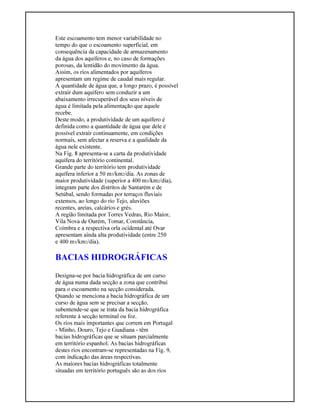 Este escoamento tem menor variabilidade no
tempo do que o escoamento superficial, em
consequência da capacidade de armazenamento
da água dos aquíferos e, no caso de formações
porosas, da lentidão do movimento da água.
Assim, os rios alimentados por aquíferos
apresentam um regime de caudal mais regular.
A quantidade de água que, a longo prazo, é possível
extrair dum aquífero sem conduzir a um
abaixamento irrecuperável dos seus níveis de
água é limitada pela alimentação que aquele
recebe.
Deste modo, a produtividade de um aquífero é
definida como a quantidade de água que dele é
possível extrair continuamente, em condições
normais, sem afectar a reserva e a qualidade da
água nele existente.
Na Fig. 8 apresenta-se a carta da produtividade
aquífera do território continental.
Grande parte do território tem produtividade
aquífera inferior a 50 m3/km2/dia. As zonas de
maior produtividade (superior a 400 m3/km2/dia),
integram parte dos distritos de Santarém e de
Setúbal, sendo formadas por terraços fluviais
extensos, ao longo do rio Tejo, aluviões
recentes, areias, calcários e grés.
A região limitada por Torres Vedras, Rio Maior,
Vila Nova de Ourém, Tomar, Constância,
Coimbra e a respectiva orla ocidental até Ovar
apresentam ainda alta produtividade (entre 250
e 400 m3/km2/dia).
BACIAS HIDROGRÁFICAS
Designa-se por bacia hidrográfica de um curso
de água numa dada secção a zona que contribui
para o escoamento na secção considerada.
Quando se menciona a bacia hidrográfica de um
curso de água sem se precisar a secção,
subentende-se que se trata da bacia hidrográfica
referente à secção terminal ou foz.
Os rios mais importantes que correm em Portugal
- Minho, Douro, Tejo e Guadiana - têm
bacias hidrográficas que se situam parcialmente
em território espanhol. As bacias hidrográficas
destes rios encontram-se representadas na Fig. 9,
com indicação das áreas respectivas.
As maiores bacias hidrográficas totalmente
situadas em território português são as dos rios
 