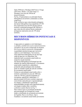 Sado (7696 km2), Mondego (6645 km2) e Vouga
(2653 km2). Destes, o rio mais longo é o
Mondego com cerca de 240 km de
desenvolvimento.
Na Fig. 10 apresentam-se as principais bacias
hidrográficas do território continental e as áreas
respectivas.
Pode verificar-se que a área da parte portuguesa
das bacias hidrográficas luso-espanholas (57 293
km2) representa cerca de 62% da área total do
território continental português (89 300 km2) e
que a área das três maiores bacias totalmente
portuguesas representa cerca de 19% deste
território.
RECURSOS HÍDRICOS POTENCIAIS E
DISPONÍVEIS
A água pode ser captada no ciclo hidrológico
e, portanto, constitui um recurso natural renovável,
susceptíve1 de ser posto à disposição do Homem.
Os recursos hídricos potenciais correspondem
à quantidade máxima de água que é possível
captar no ciclo hidrológico. Tais recursos,
numa dada bacia hidrográfica de que não haja
saída de água por via subterrânea, são
traduzidos pelo escoamento anual médio na
respectiva secção terminal.
Nas bacias hidrográficas de Portugal que não
dispõem de estações hidrométricas, o escoamento
anual médio (superficial e subterrâneo)
produzido pela precipitação nelas incidente
pode ser avaliado a partir da carta de isolinhas
do escoamento anual médio.
Estima-se a precipitação anual média sobre o
território continental em cerca de 1000 mm,
sendo de 370 mm a parcela respeitante ao
escoamento superficial e subterrâneo. A
parcela restante (630 mm) constitui a água que
é devolvida à atmosfera por evapotranspiração.
No entanto, a distribuição espacial das
disponibilidades de água varia significativamente
em relação à média sobre o território,
conforme se pode observar na Fig. 7.
Deve notar-se que ao escoamento produzido
pela precipitação em Portugal há a somar
ainda a contribuição do escoamento proveniente
de Espanha. Para os rios Douro, Tejo e
Guadiana o escoamento anual médio proveniente
 